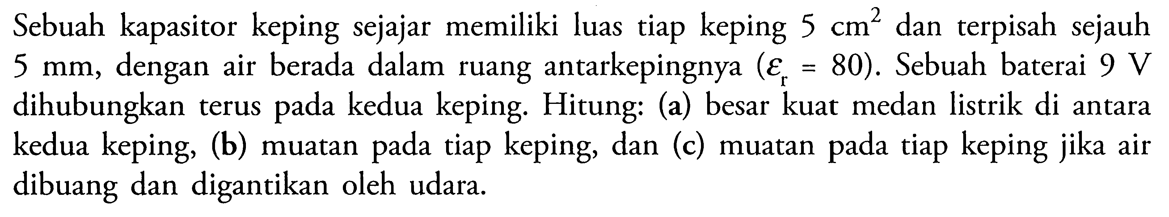 Sebuah kapasitor keping sejajar memiliki luas tiap keping 5 cm^2 dan terpisah sejauh 5 mm, dengan air berada dalam ruang antarkepingnya (epsilon r = 80). Sebuah baterai 9 V dihubungkan terus pada kedua keping. Hitung: (a) besar kuat medan listrik di antara kedua keping, (b) muatan pada tiap keping, dan (c) muatan pada tiap keping jika air dibuang dan digantikan oleh udara.