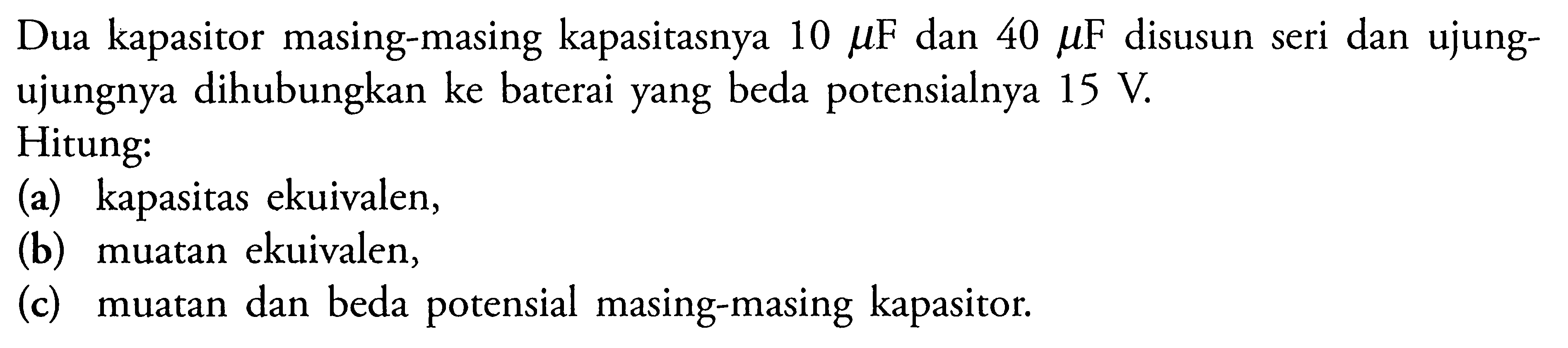 Dua kapasitor masing-masing kapasitasnya 10 UF dan 40 LF disusun seri dan ujung- ujungnya dihubungkan ke baterai yang beda potensialnya 15 V Hitung: (a) kapasitas ekuivalen, (b) muatan ekuivalen, (c) muatan dan beda potensial masing-masing kapasitor: