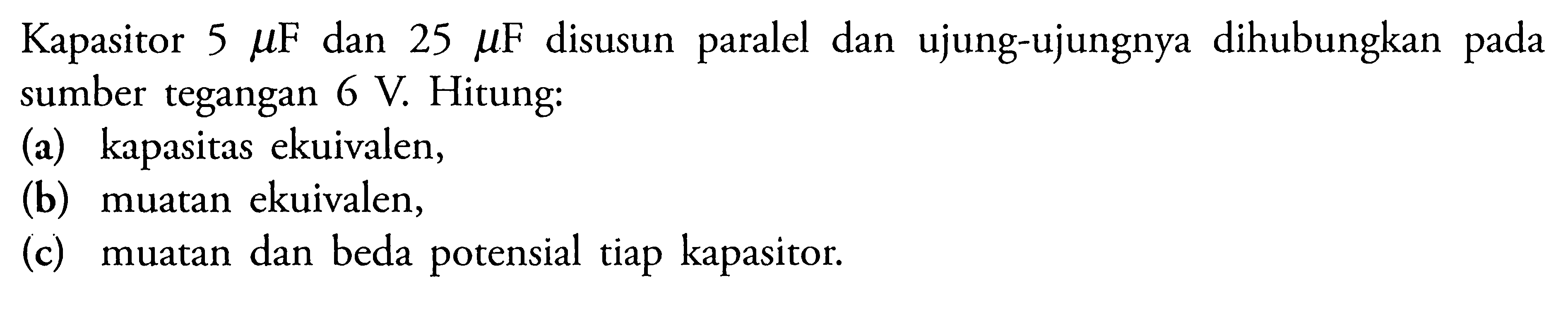 Kapasitor 5 mu F dan 25 mu F disusun paralel dan ujung-ujungnya dihubungkan pada sumber tegangan 6 V. Hitung: (a) kapasitas ekuivalen, (b) muatan ekuivalen, (c) muatan dan beda potensial tiap kapasitor.