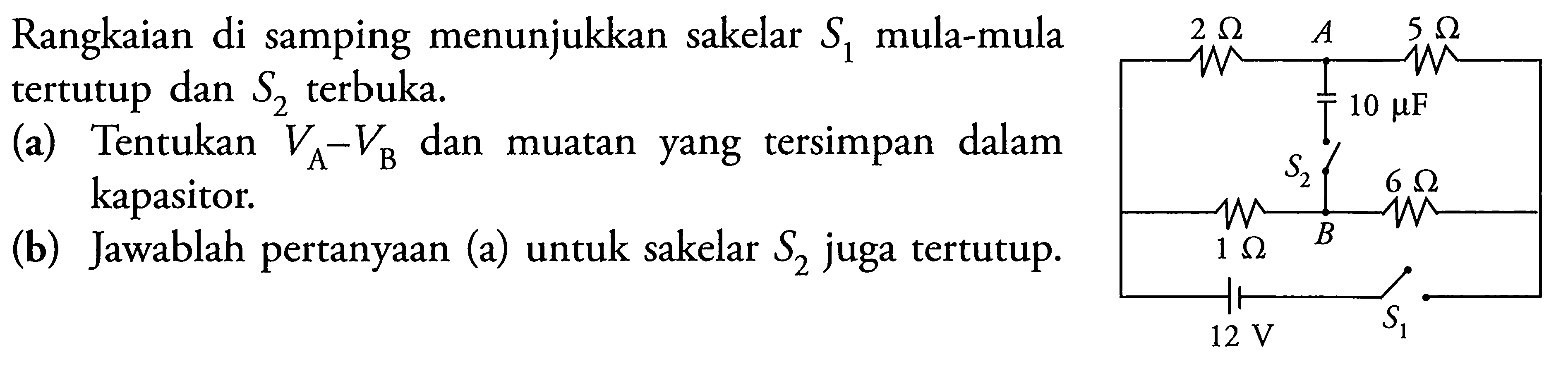 Rangkaian di samping menunjukkan sakelar S1 mula-mula tertutup dan S2 terbuka. (a) Tentukan VA - VB dan muatan yang tersimpan dalam kapasitor. (b) Jawablah pertanyaan (a) untuk sakelar S2 juga tertutup. 2 ohm A 5 ohm 10 mu F S2 6 ohm 1 ohm B 12 V S1