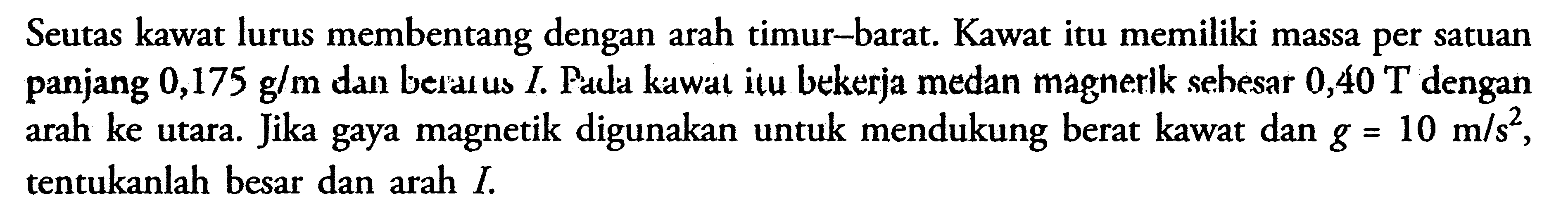 Seutas kawat lurus membentang dengan arah timur-barat. Kawat itu memiliki massa per satuan panjang 0,175 g/m dan berarus I. Pada kawat itu bekerja medan magnerik sebesar 0,40 T dengan arah ke utara. Jika gaya magnetik digunakan untuk mendukung berat kawat dan g = 10 m/s^2, tentukanlah besar dan arah I.