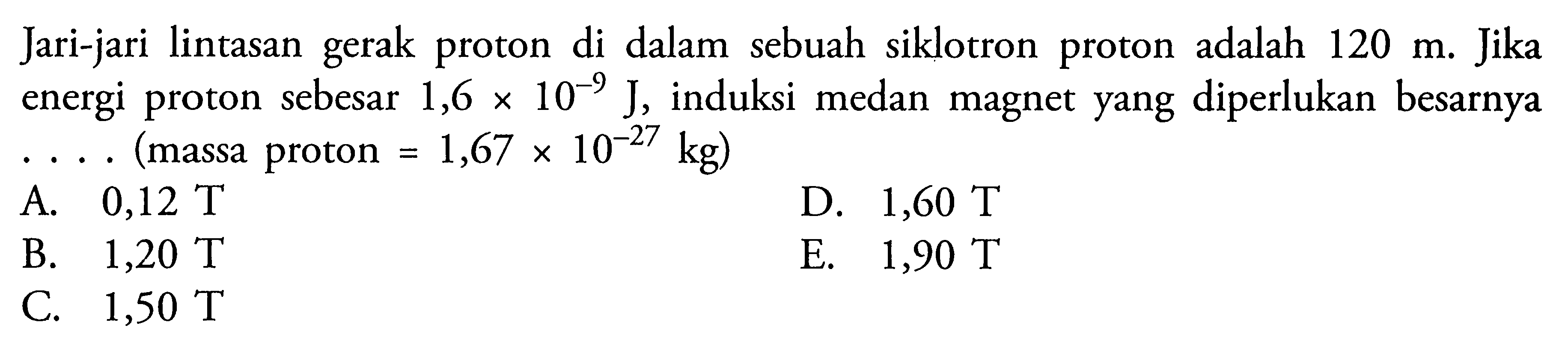 Jari-jari lintasan gerak proton di dalam sebuah siklotron proton adalah 120 m. Jika energi proton sebesar 1,6 x 10^(-9) J, induksi medan magnet yang diperlukan besarnya .... (massa proton=1,67 x 10^(-27) kg)