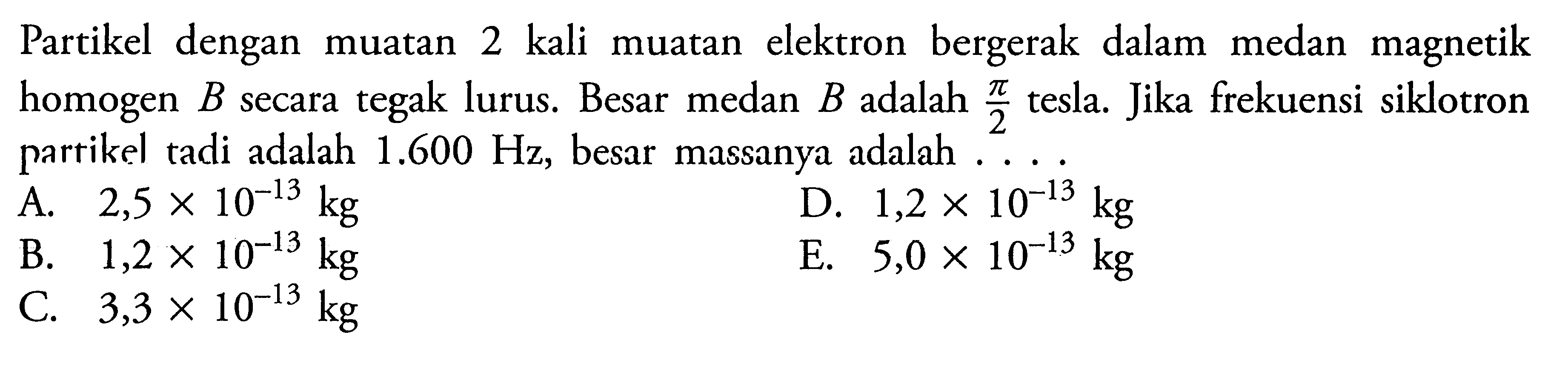 Partikel dengan muatan 2 kali muatan elektron bergerak dalam medan magnetik homogen B secara tegak lurus. Besar medan B adalah phi/2 tesla. Jika frekuensi siklotron partikel tadi adalah 1.600 Hz, besar massanya adalah