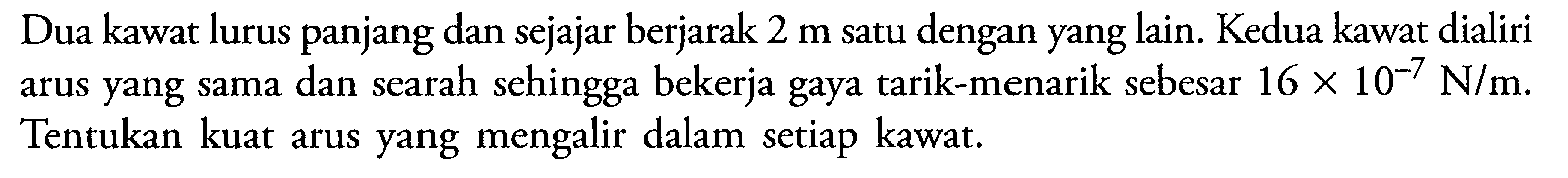 Dua kawat lurus panjang dan sejajar berjarak 2 m satu dengan yang lain. Kedua kawat dialiri arus yang sama dan searah sehingga bekerja gaya tarik-menarik sebesar 16 x 10^(-7) N/m. Tentukan kuat arus yang mengalir dalam setiap kawat.