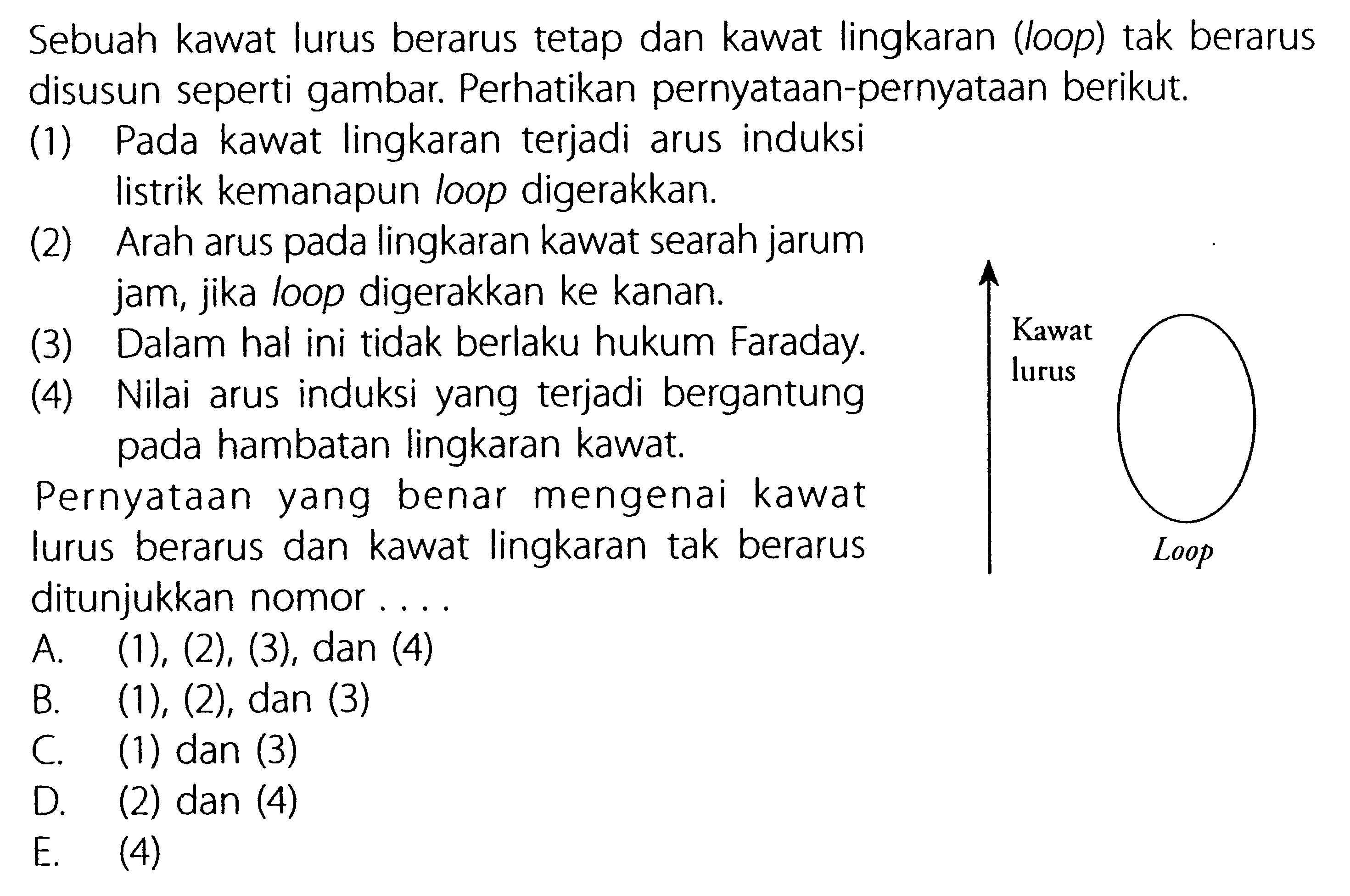 Sebuah kawat lurus berarus tetap dan kawat lingkaran (loop) tak berarus disusun seperti gambar. Perhatikan pernyataan-pernyataan berikut, (1) Pada kawat lingkaran terjadi arus induksi listrik kemanapun loop digerakkan. (2) Arah arus pada lingkaran kawat searah jarum jam, jika loop digerakkan ke kanan. (3) Dalam hal ini tidak berlaku hukum Faraday. (4) Nilai arus induksi yang terjadi bergantung pada hambatan lingkaran kawat. Pernyataan yang benar mengenai kawat lurus berarus dan kawat lingkaran tak berarus ditunjukkan nomor Loop Kawat lurus