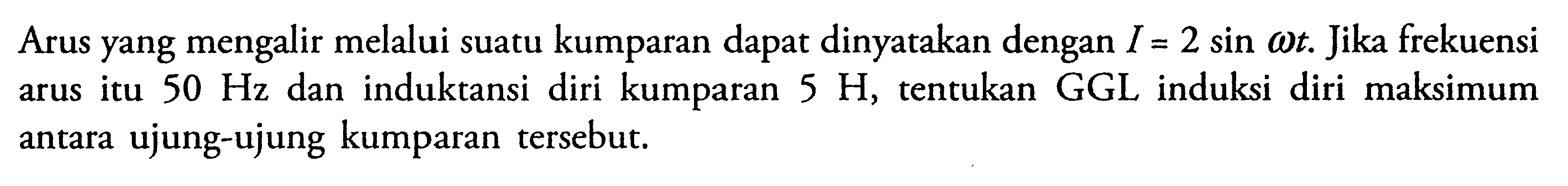 Arus yang mengalir melalui suatu kumparan dapat dinyatakan dengan I=2 sin omega t. Jika frekuensi arus itu 50 Hz dan induktansi diri kumparan 5 H, tentukan GGL induksi diri maksimum antara ujung-ujung kumparan tersebut.