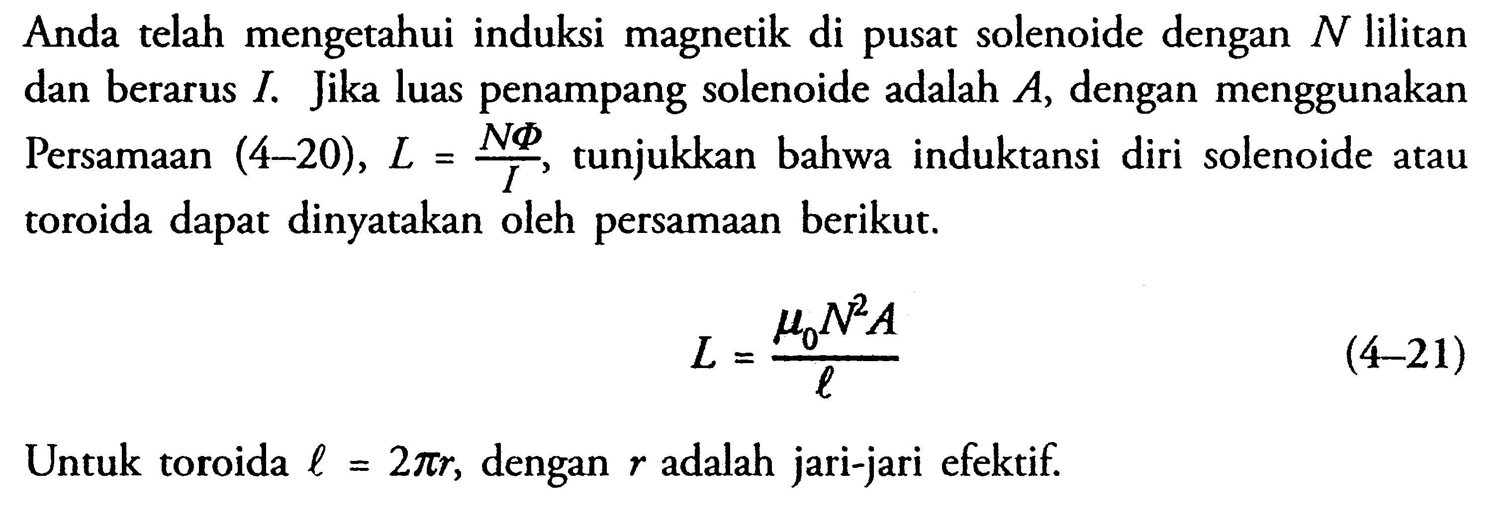 Anda telah mengetahui induksi magnetik di pusat solenoide dengan  N  lilitan dan berarus I. Jika luas penampang solenoide adalah A, dengan menggunakan Persamaan (4-20), L=(N Phi)/I, tunjukkan bahwa induktansi diri solenoide atau toroida dapat dinyatakan oleh persamaan berikut. L=(mu0 N^2 A)/l (4-21) Untuk toroida l=2 pi r, dengan r adalah jari-jari efektif. 