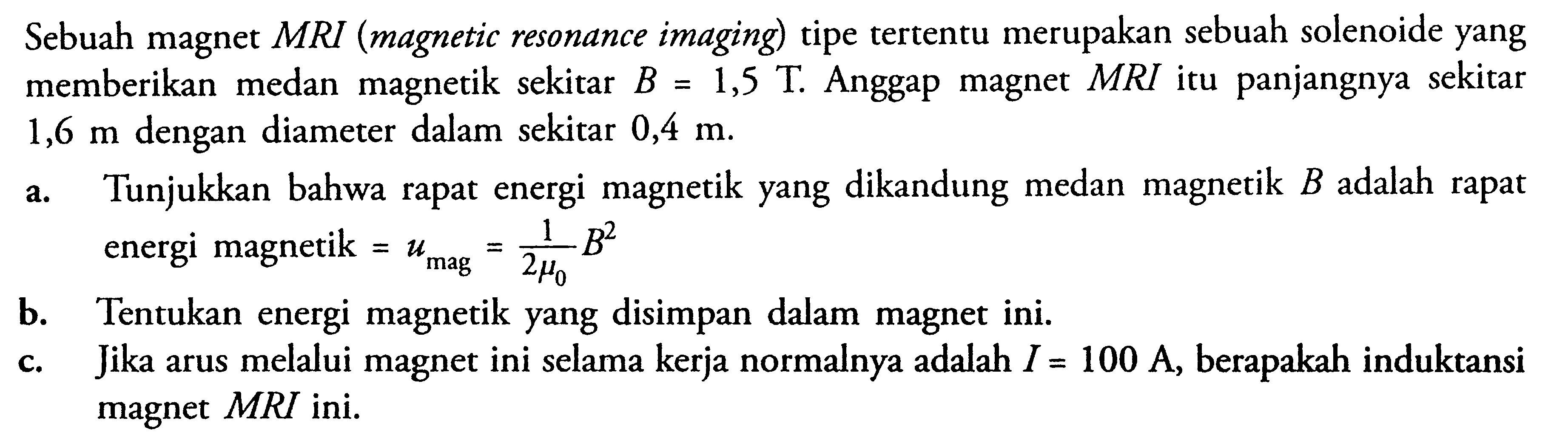 Sebuah magnet MRI (magnetic resonance imaging) tipe tertentu merupakan sebuah solenoide yang memberikan medan magnetik sekitar B.= 1,5 T Anggap magnet MRI itu panjangnya sekitar 1,6 m dengan diameter dalam sekitar 0,4 m. a. Tunjukkan bahwa rapat energi magnetik yang dikandung medan magnetik B.adalah rapat energi magnetik = umag = 1 /(2phi0) B^2 b.Tentukan energi magnetik yang disimpan dalam magnet ini. C.Jika arus melalui magnet ini selama kerja normalnya adalah I = 100 A, berapakah induktansi magnet MRI ini?