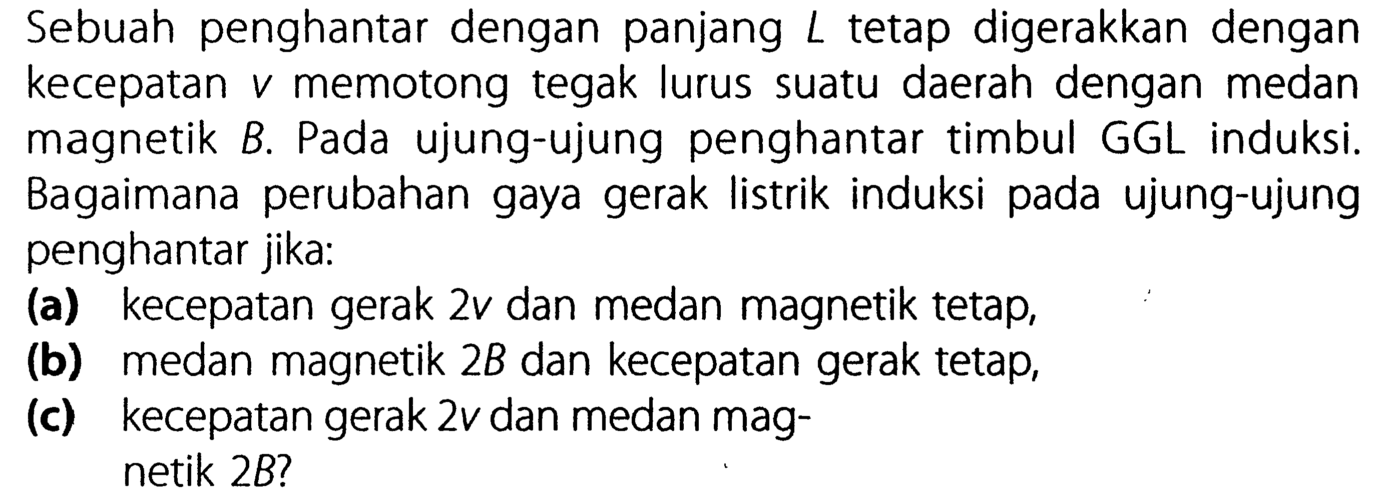 Sebuah penghantar dengan panjang L tetap digerakkan dengan kecepatan v memotong tegak lurus suatu daerah dengan medan magnetik B. Pada ujung-ujung penghantar timbul GGL induksi. Bagaimana perubahan gaya gerak listrik induksi pada ujung-ujung penghantar jika: (a) kecepatan gerak 2v dan medan magnetik tetap, (b) medan magnetik 2B dan kecepatan gerak tetap, (c) kecepatan gerak 2v dan medan mag- netik 2B?