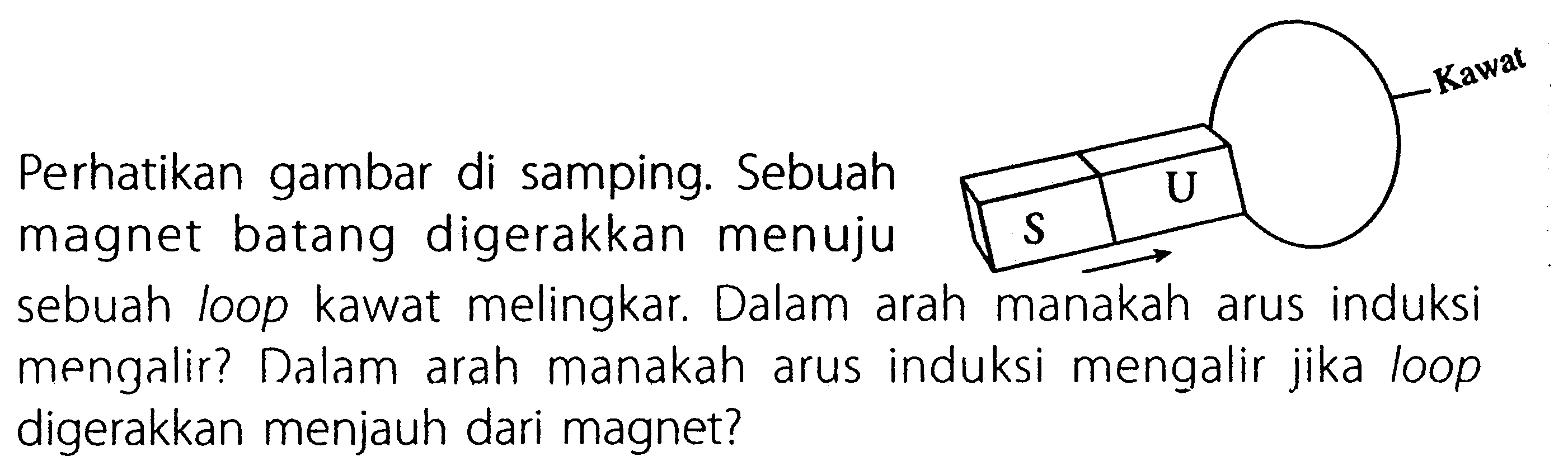 Perhatikan gambar di samping. Sebuah magnet batang digerakkan menuju sebuah loop kawat melingkar. Dalam arah manakah arus induksi mengalir? Dalam arah manakah arus induksi mengalir jika loop digerakkan menjauh dari magnet? Kawat S U