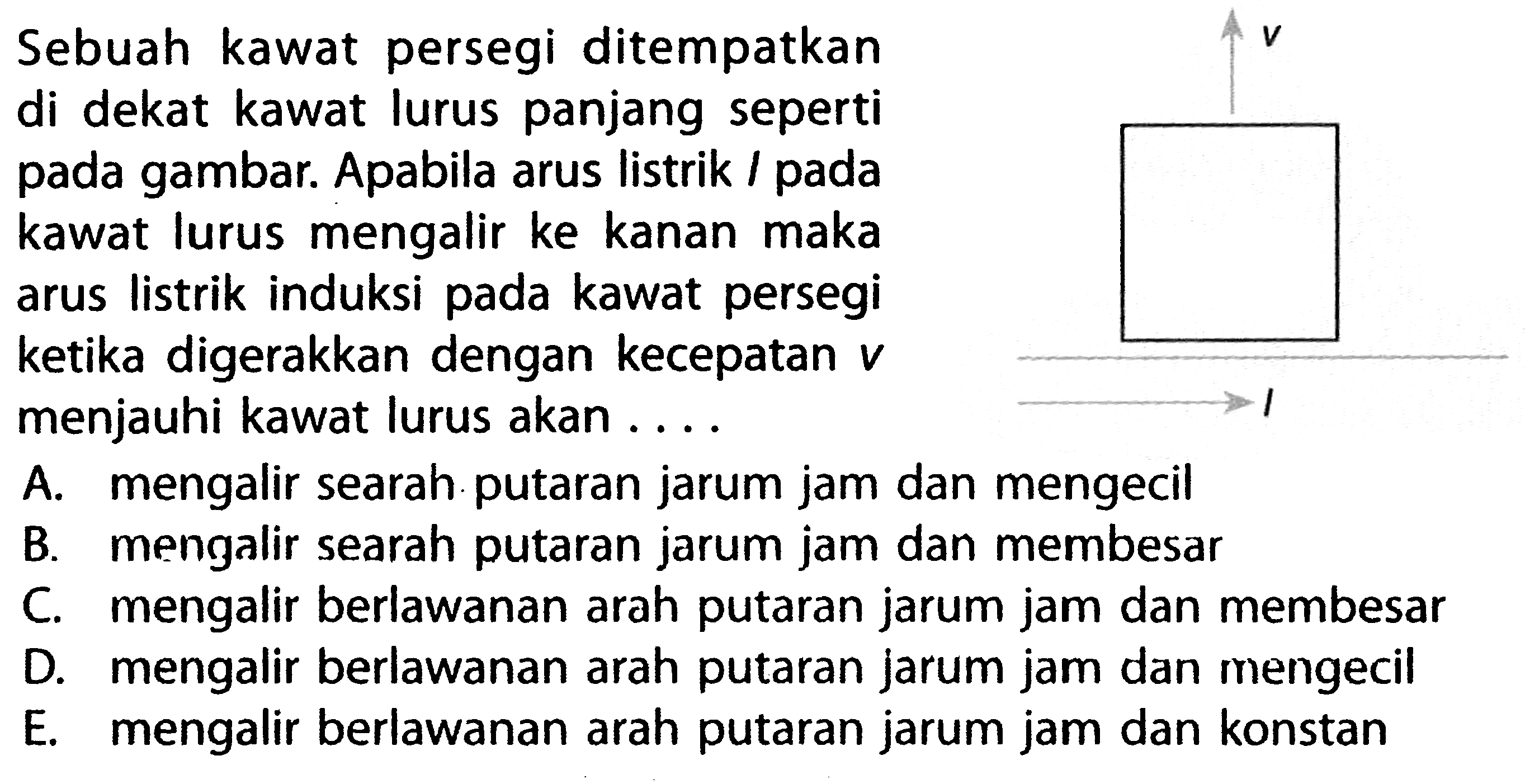 Sebuah kawat persegi ditempatkan di dekat kawat lurus panjang seperti pada gambar. Apabila arus listrik I pada kawat lurus mengalir ke kanan maka arus listrik induksi pada kawat persegi ketika digerakkan dengan kecepatan v menjauhi kawat lurus akan ....