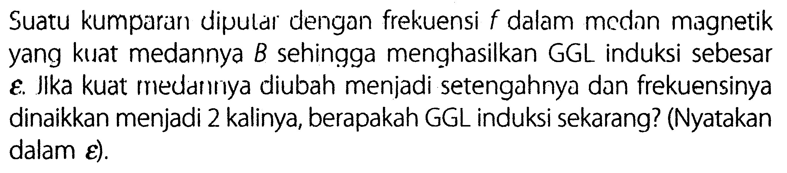 Suatu kumparan diputar dengan frekuensi f dalam mcdan magnetik yang kuat medannya B sehingga menghasilkan GGL induksi sebesar epsilon. Jlka kuat rriedarnya diubah menjadi setengahnya dan frekuensinya dinaikkan menjadi 2 kalinya, berapakah GGL induksi sekarang? (Nyatakan dalam epsilon).