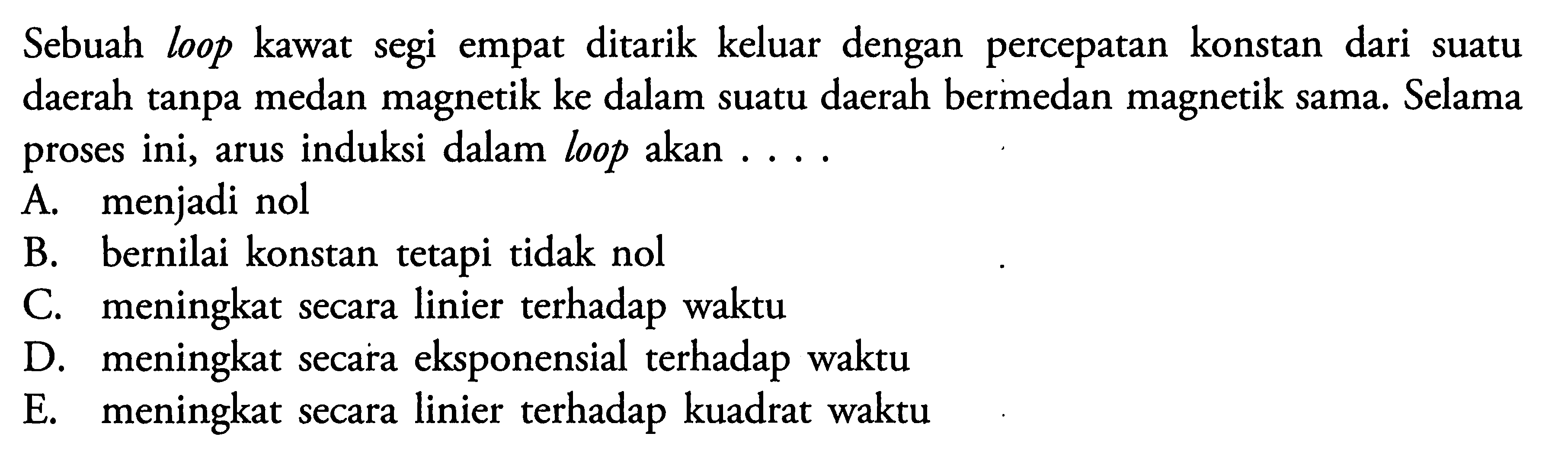 Sebuah loop kawat segi empat ditarik keluar dengan percepatan konstan dari suatu daerah tanpa medan magnetik ke dalam suatu daerah bermedan magnetik sama. Selama proses ini, arus induksi dalam loop akan .... 