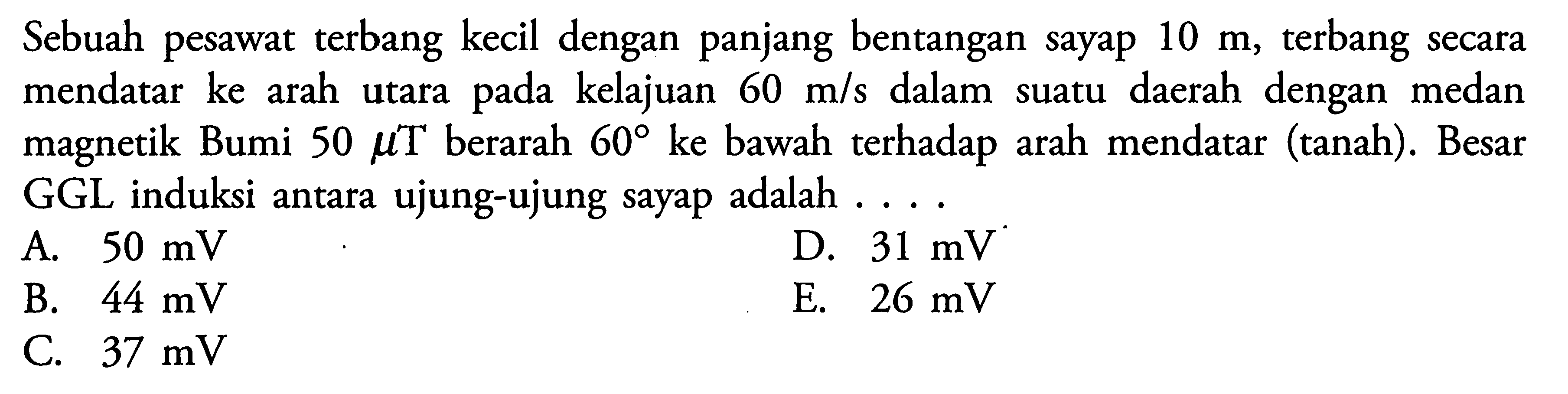 Sebuah pesawat terbang kecil dengan panjang bentangan sayap 10 m, terbang secara mendatar ke arah utara pada kelajuan  60 m/s  dalam suatu daerah dengan medan magnetik Bumi  50 mu T berarah  60 ke bawah terhadap arah mendatar (tanah). Besar GGL induksi antara ujung-ujung sayap adalah.... 