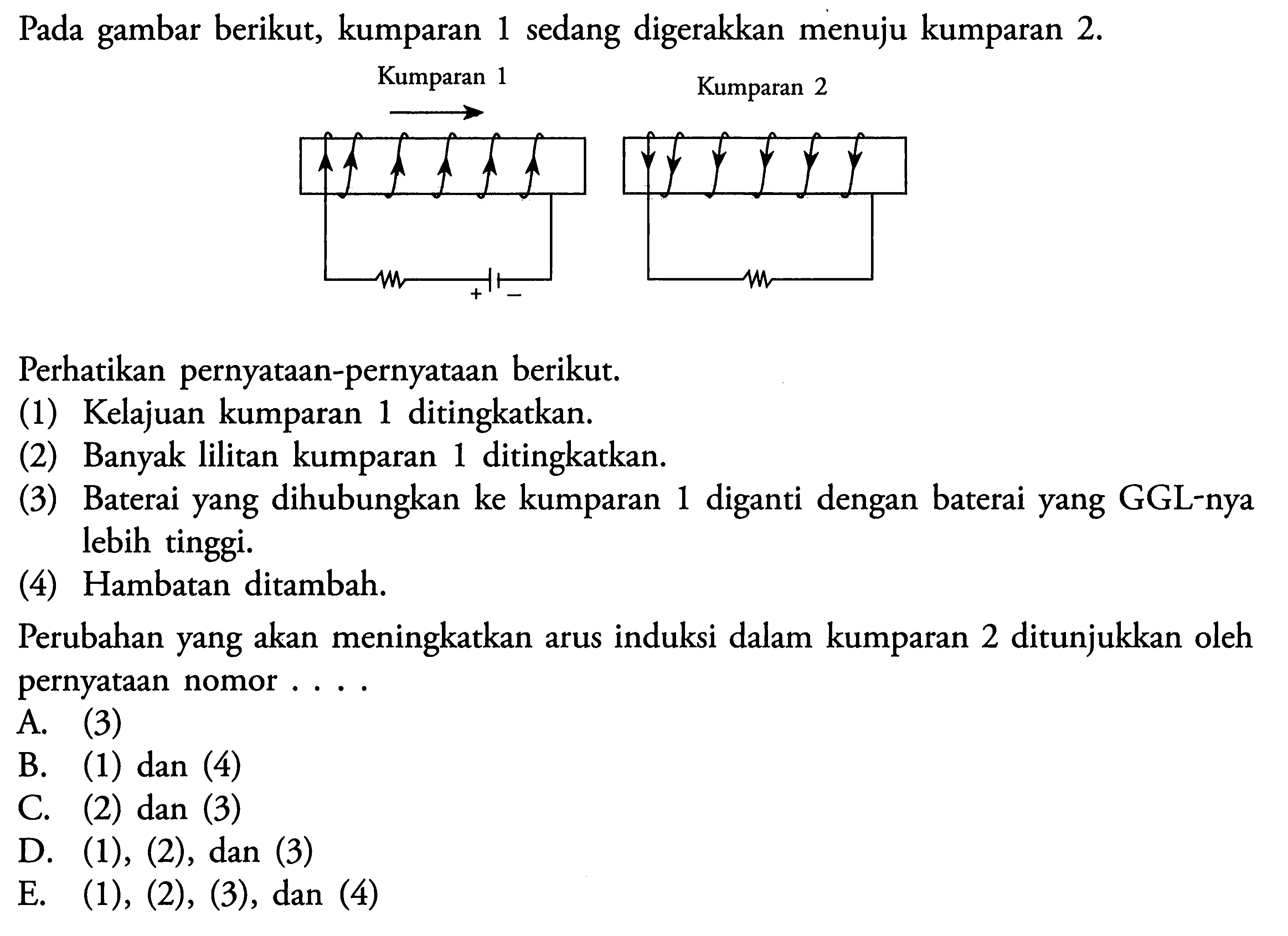 Pada gambar berikut, kumparan 1 sedang digerakkan menuju kumparan 2. Kumparan 1 Kumparan 2 Perhatikan pernyataan-pernyataan berikut. (1) Kelajuan kumparan 1 ditingkatkan. (2) Banyak lilitan kumparan 1 ditingkatkan. (3) Baterai yang dihubungkan ke kumparan 1 diganti dengan baterai yang GGL-nya lebih tinggi. (4) Hambatan ditambah. Perubahan yang akan meningkatkan arus induksi dalam kumparan 2 ditunjukkan oleh pernyataan nomor ...