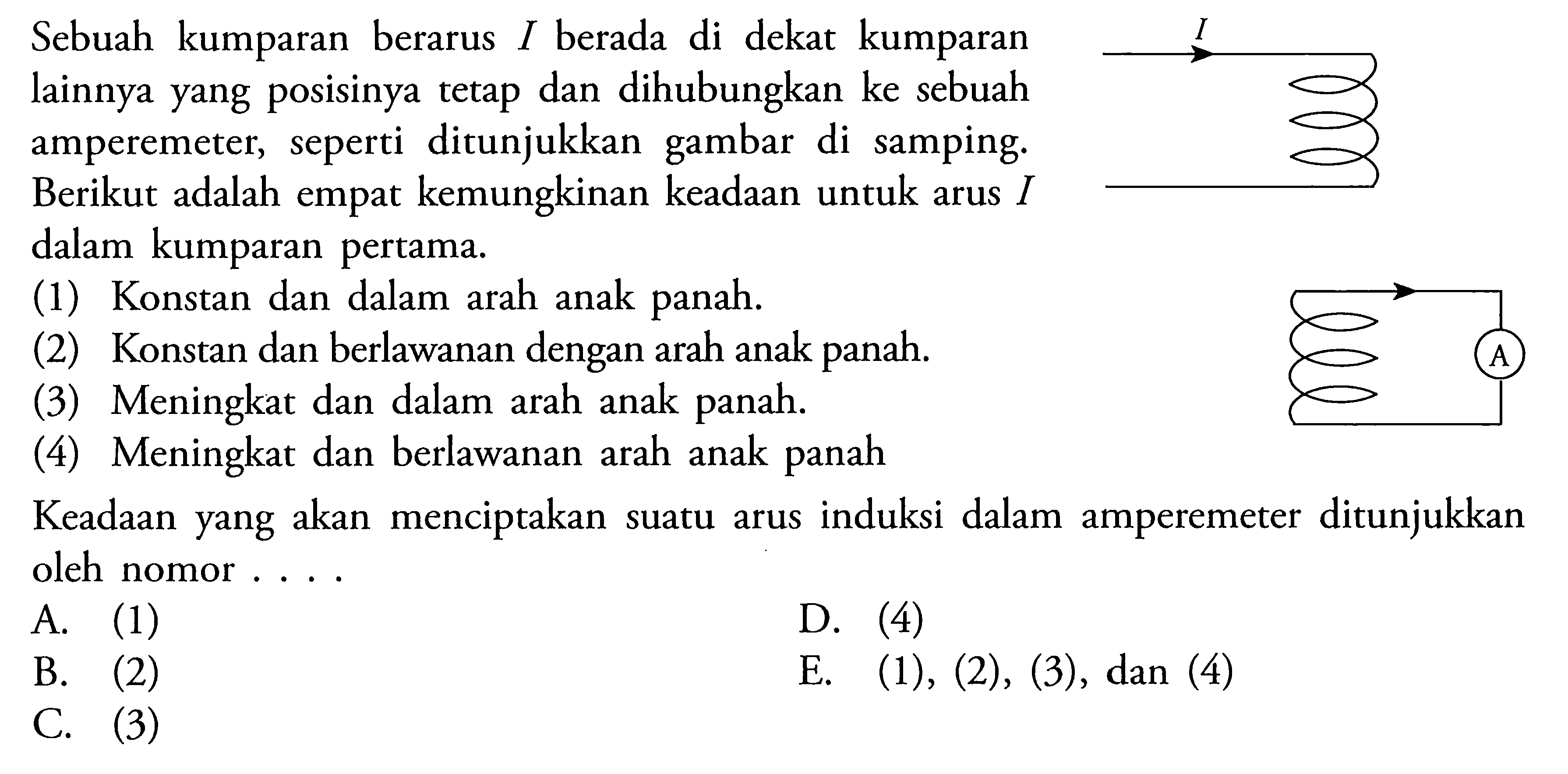 Sebuah kumparan berarus I berada di dekat kumparan lainnya yang posisinya tetap dan dihubungkan ke sebuah amperemeter, seperti ditunjukkan gambar di samping. Berikut adalah empat kemungkinan keadaan untuk arus  I  dalam kumparan pertama. (1) Konstan dan dalam arah anak panah. (2) Konstan dan berlawanan dengan arah anak panah. (3) Meningkat dan dalam arah anak panah. (4) Meningkat dan berlawanan arah anak panah Keadaan yang akan menciptakan suatu arus induksi dalam amperemeter ditunjukkan oleh nomor ....