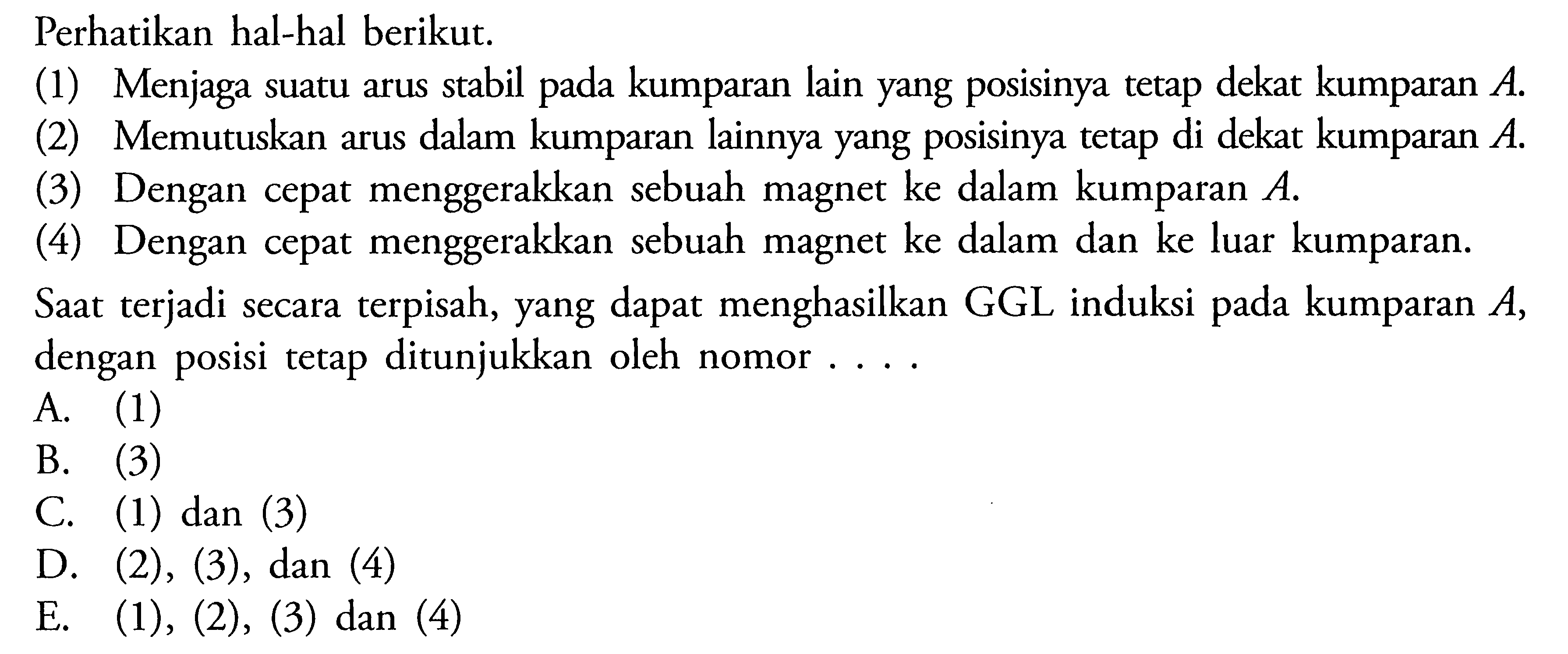 Perhatikan hal-hal berikut. (1) Menjaga suatu arus stabil pada kumparan lain yang posisinya tetap dekat kumparan  A. (2) Memutuskan arus dalam kumparan lainnya yang posisinya tetap di dekat kumparan  A. (3) Dengan cepat menggerakkan sebuah magnet ke dalam kumparan  A.  (4) Dengan cepat menggerakkan sebuah magnet ke dalam dan ke luar kumparan. Saat terjadi secara terpisah, yang dapat menghasilkan GGL induksi pada kumparan  A. dengan posisi tetap ditunjukkan oleh nomor ... 