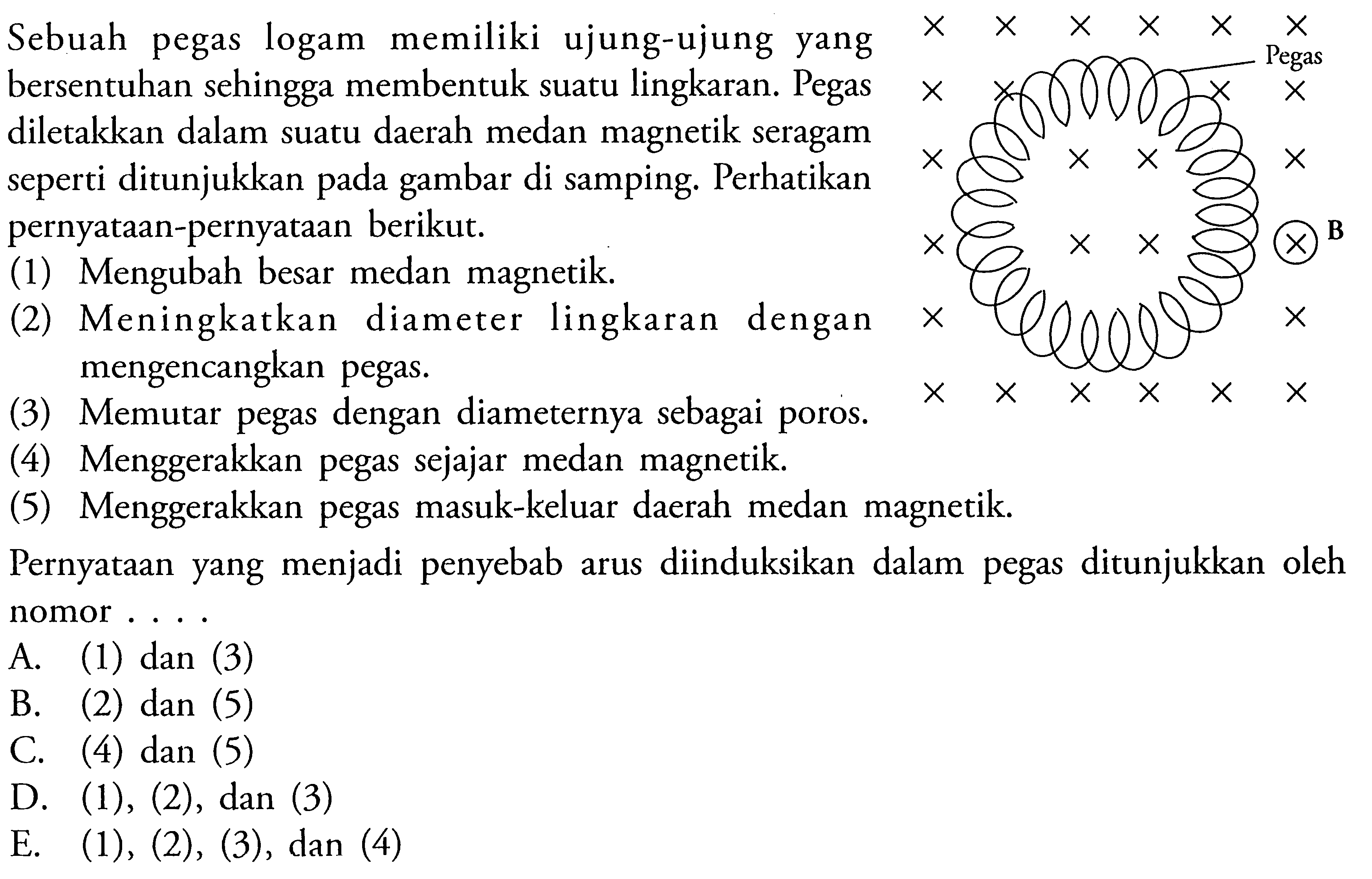 Sebuah pegas logam memiliki ujung-ujung yang bersentuhan sehingga membentuk suatu lingkaran. Pegasdiletakkan dalam suatu daerah medan magnetik seragam seperti ditunjukkan pada gambar di samping. Perhatikanpernyataan-pernyataan berikut. (1) Mengubah besar medan magnetik. (2) Meningkatkan diameter lingkaran dengan (3) Memgencangkan pegas. (4) Menggerakkan pegas sejajar medan magnetik. (5) Menggerakkan pegas masuk-keluar daerah medan magnetik. Pernyataan yang menjadi penyebab arus diinduksikan dalam pegas ditunjukkan oleh nomor ... 