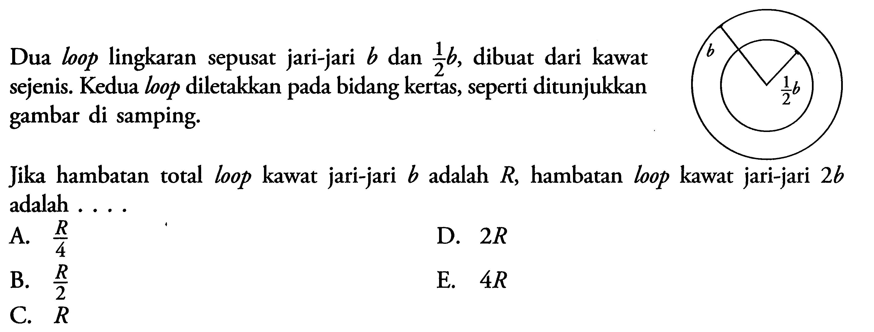 Dua loop lingkaran sepusat jari-jari b dan 1/2 b, dibuat dari kawat sejenis. Kedua loop diletakkan pada bidang kertas, seperti ditunjukkan gambar di samping. Jika hambatan total loop kawat jari-jari b adalah R, hambatan loop kawat jari-jari 2b adalah .... 