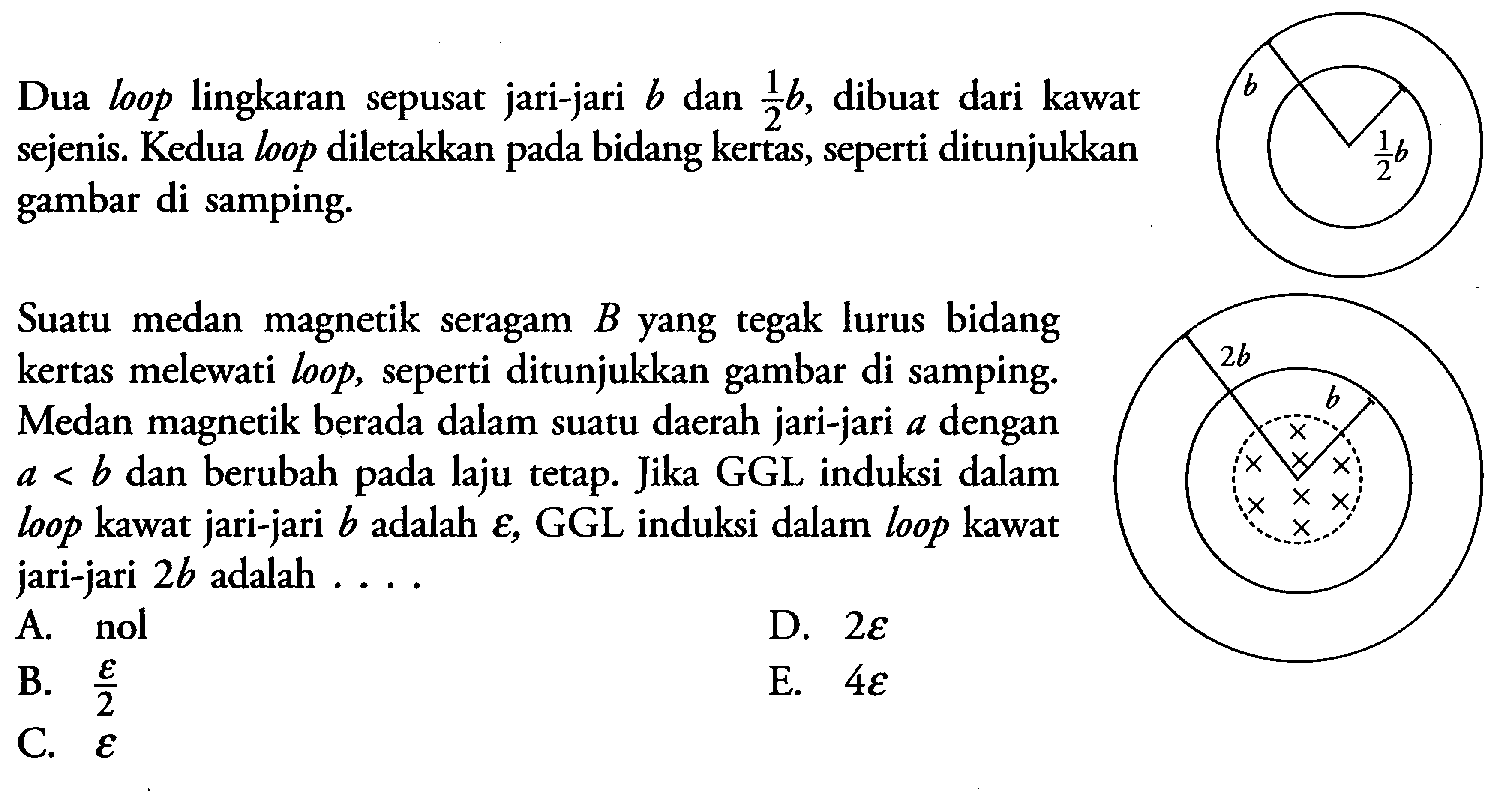 Dua loop lingkaran sepusat jari-jari b dan 1/2 b, dibuat dari kawat sejenis. Kedua loop diletakkan pada bidang kertas, seperti ditunjukkan gambar di samping. Suatu medan magnetik seragam B yang tegak lurus bidang kertas melewati loop, seperti ditunjukkan gambar di samping. Medan magnetik berada dalam suatu daerah jari-jari a dengan a<b dan berubah pada laju tetap. Jika GGL induksi dalam loop kawat jari-jari b adalah  epsilon, GGL induksi dalam loop kawat jari-jari 2b adalah .... 