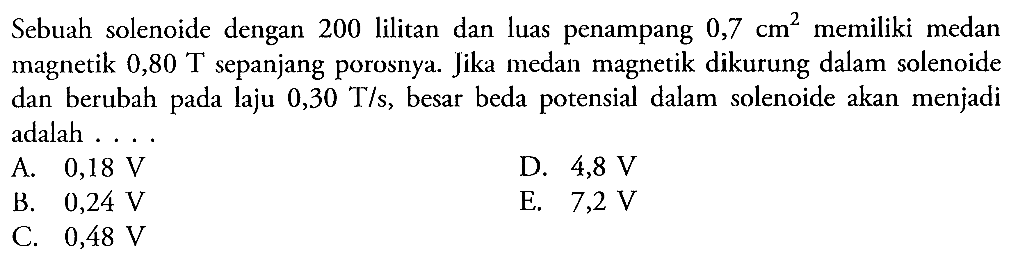 Sebuah solenoide dengan 200 lilitan dan luas penampang  0,7 cm^2  memiliki medan magnetik 0,80 T sepanjang porosnya. Jika medan magnetik dikurung dalam solenoide dan berubah pada laju  0,30 T/s, besar beda potensial dalam solenoide akan menjadi adalah ....