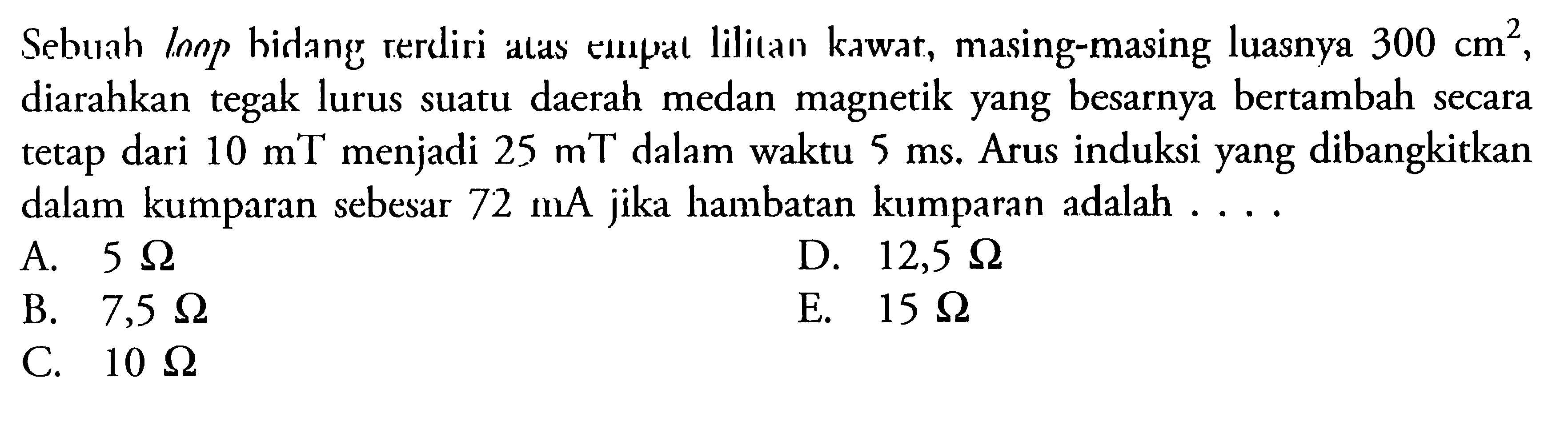 Sebuah lonp hidang terdiri atas empat lilitan kawat, masing-masing luasnya 300 cm^2, diarahkan tegak lurus suatu daerah medan magnetik yang besarnya bertambah secara tetap dari 10 mT menjadi  25 mT dalam waktu  5 ms. Arus induksi yang dibangkitkan dalam kumparan sebesar 72 mA jika hambatan kumparan adalah ....