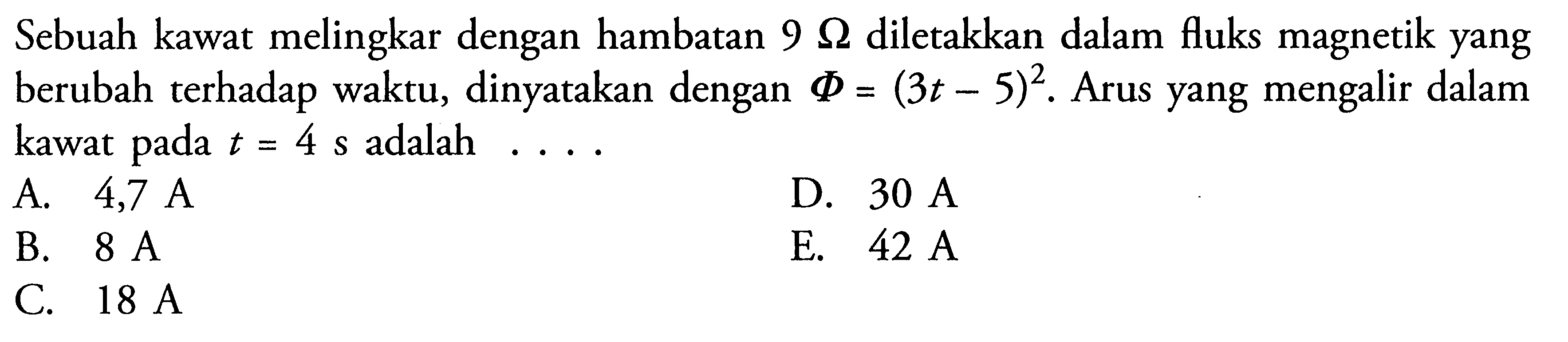 Sebuah kawat melingkar dengan hambatan 9 Ohm diletakkan dalam fluks magnetik yang berubah terhadap waktu, dinyatakan dengan  Phi=(3t-5)^2. Arus yang mengalir dalam kawat pada t=4 s adalah....