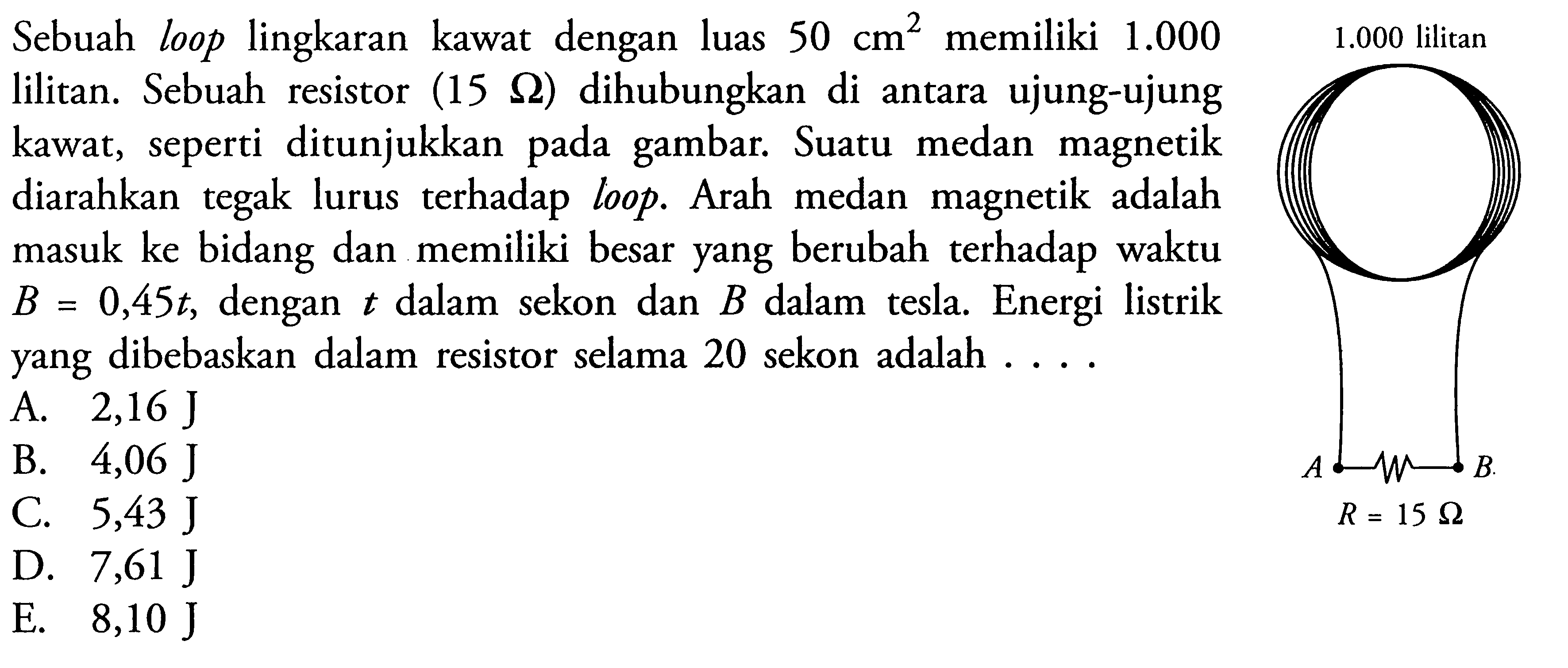 Sebuah loop lingkaran kawat dengan luas 50 cm^2  memiliki 1.000  lilitan. Sebuah resistor (15 Ohm) dihubungkan di antara ujung-ujung kawat, seperti ditunjukkan pada gambar. Suatu medan magnetik diarahkan tegak lurus terhadap loop. Arah medan magnetik adalah masuk ke bidang dan memiliki besar yang berubah terhadap waktu  B=0,45t, dengan t dalam sekon dan B dalam tesla. Energi listrik yang dibebaskan dalam resistor selama 20 sekon adalah .... 