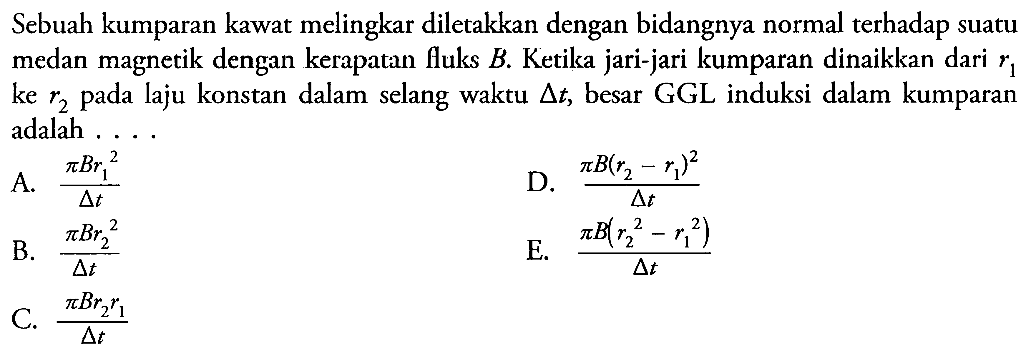 Sebuah kumparan kawat melingkar diletakkan dengan bidangnya normal terhadap suatu medan magnetik dengan kerapatan fluks B.  Ketika jari-jari kumparan dinaikkan dari r1 ke r2 pada laju konstan dalam selang waktu  segitiga t, besar GGL induksi dalam kumparan adalah ....