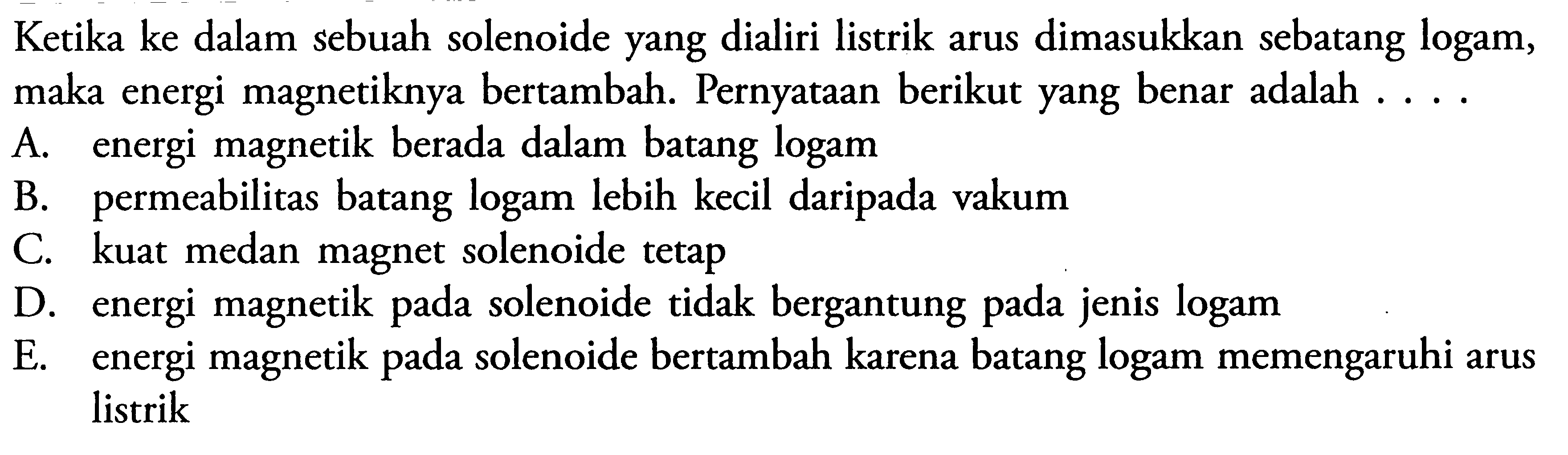 Ketika ke dalam sebuah solenoide yang dialiri listrik arus dimasukkan sebatang logam, maka energi magnetiknya bertambah. Pernyataan berikut yang benar adalah .... A. energi magnetik berada dalam batang logam B. permeabilitas batang logam lebih kecil daripada vakum C. kuat medan magnet solenoide tetap D. energi magnetik pada solenoide tidak bergantung pada jenis logam E. energi magnetik pada solenoide bertambah karena batang logam memengaruhi arus listrik 