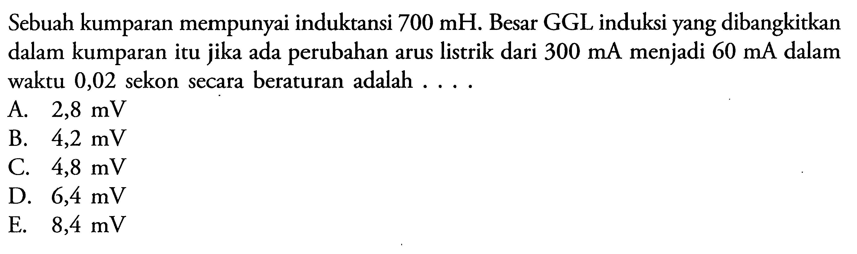 Sebuah kumparan mempunyai induktansi  700 mH . Besar GGL induksi yang dibangkitkan dalam kumparan itu jika ada perubahan arus listrik dari  300 mA  menjadi  60 mA  dalam waktu 0,02 sekon secara beraturan adalah ....