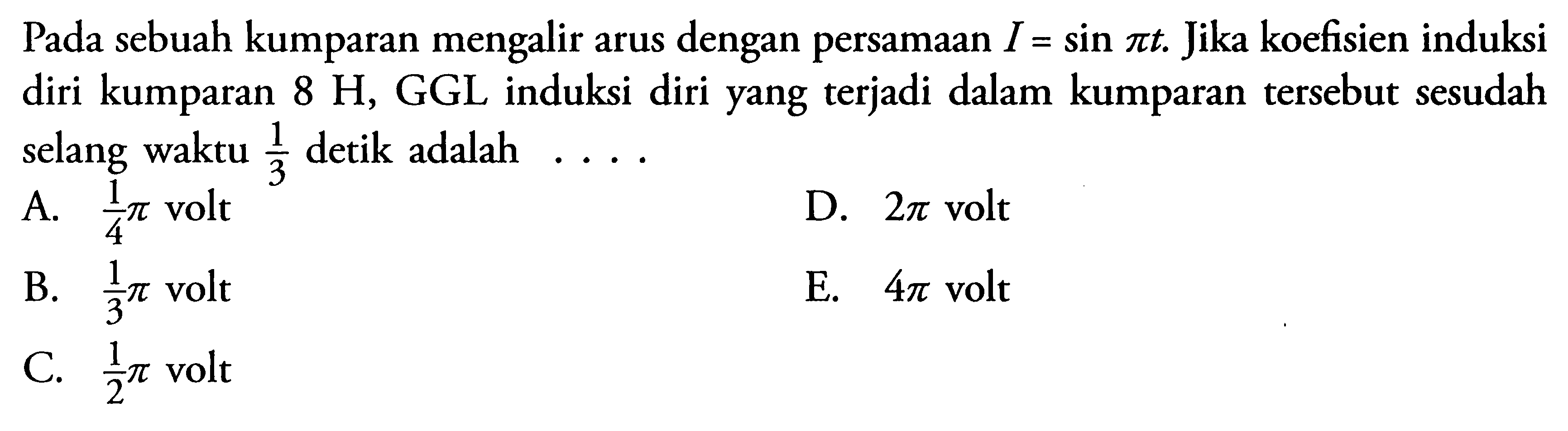 Pada sebuah kumparan mengalir arus dengan persamaan I = sin pi t. Jika koefisien induksi diri kumparan 8 H, GGL induksi diri yang terjadi dalam kumparan tersebut sesudah selang waktu 1/3 detik adalah ...