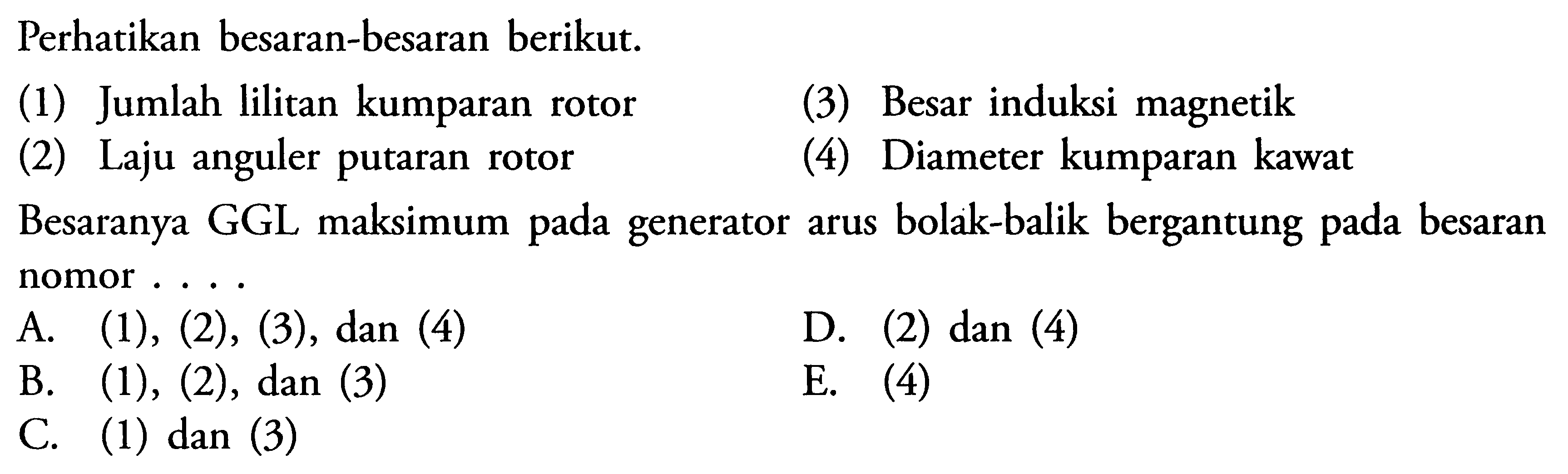 Perhatikan besaran-besaran berikut. (1) Jumlah lilitan kumparan rotor (3) Besar induksi magnetik (2) Laju anguler putaran rotor (4) Diameter kumparan kawat Besaranya GGL maksimum pada generator arus bolak-balik bergantung pada besaran nomor ....