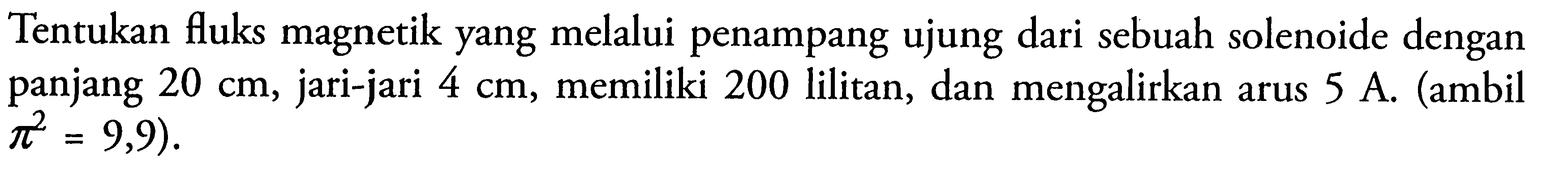 Tentukan fluks magnetik yang melalui penampang ujung dari sebuah solenoide dengan panjang 20 cm, jari-jari 4 cm, memiliki 200 lilitan, dan mengalirkan arus 5 A. (ambil pi^2 = 9,9).