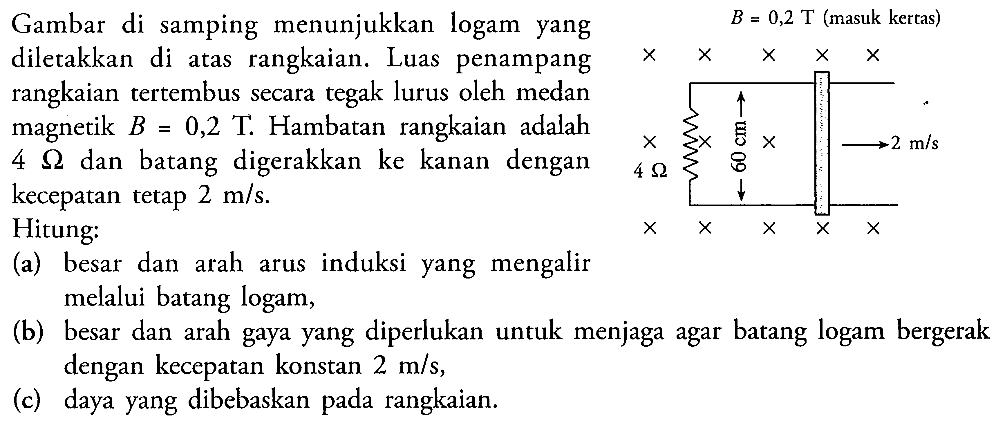 Gambar di samping menunjukkan logam yang diletakkan di atas rangkaian. Luas penampang rangkaian tertembus secara tegak lurus oleh medan magnetik B = 0,2 T . Hambatan rangkaian adalah 4 ohm dan batang digerakkan ke kanan dengan kecepatan tetap 2 m/s. Hitung: (a) besar dan arah arus induksi yang mengalir melalui logam, (b) besar dan arah gaya yang diperlukan untuk menjaga agar batang logam bergerak dengan kecepatan konstan 2 m/s, (c) daya yang dibebaskan pada rangkaian.