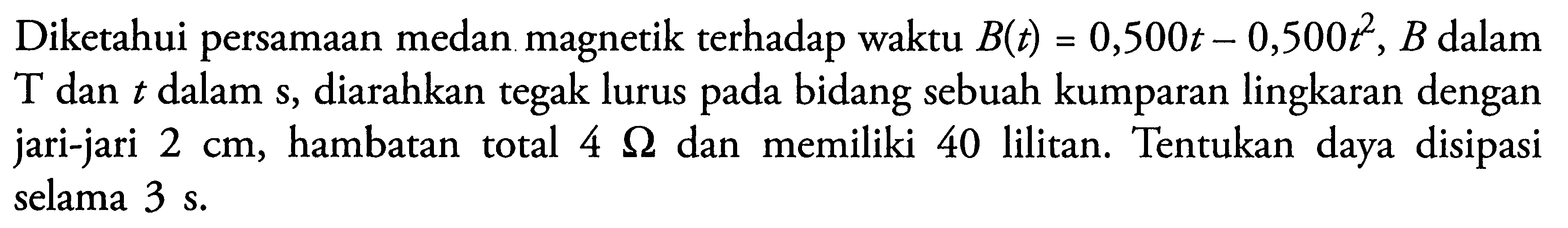 Diketahui persamaan medan magnetik terhadap waktu B(t)=0,500t-0,500t^2, B dalamT dan t dalam s, diarahkan tegak lurus pada bidang sebuah kumparan lingkaran dengan jari-jari 2 cm, hambatan total  4 Ohm dan memiliki 40 lilitan. Tentukan daya disipasi selama 3 s.