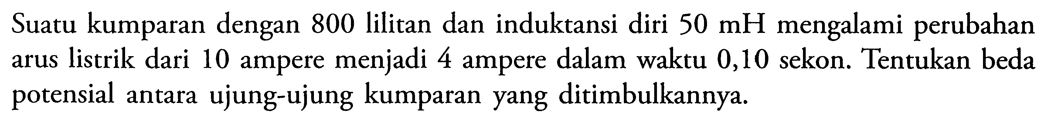 Suatu kumparan dengan 800 lilitan dan induktansi diri 50 mH mengalami perubahan arus listrik dari 10 ampere menjadi 4 ampere dalam waktu 0,10 sekon. Tentukan beda potensial antara ujung-ujung kumparan yang ditimbulkannya. 