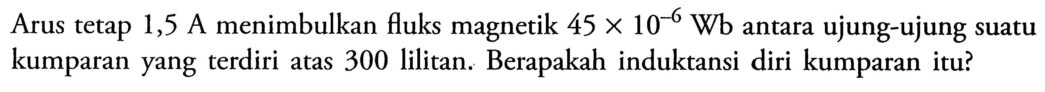 Arus tetap 1,5 A menimbulkan fluks magnetik 45 x 10^(-6) Wb antara ujung-ujung suatu kumparan yang terdiri atas 300 lilitan. Berapakah induktansi diri kumparan itu?