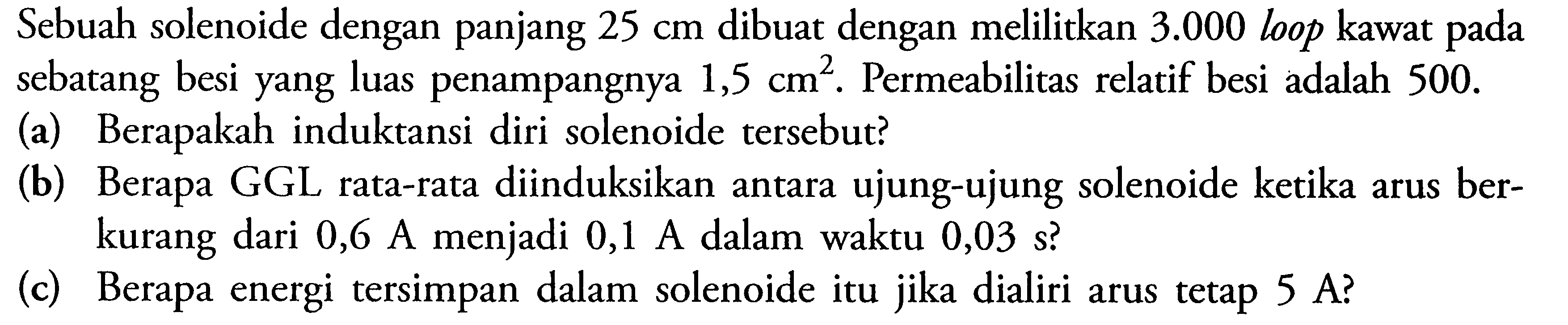 Sebuah solenoide dengan panjang  25 cm  dibuat dengan melilitkan  3.000  loop kawat pada sebatang besi yang luas penampangnya  1,5 cm^2. Permeabilitas relatif besi adalah  500. 
(a) Berapakah induktansi diri solenoide tersebut? 
(b) Berapa GGL rata-rata diinduksikan antara ujung-ujung solenoide ketika arus berkurang dari  0,6 A  menjadi  0,1 A  dalam waktu  0,03 s? 
(c) Berapa energi tersimpan dalam solenoide itu jika dialiri arus tetap 5 A? 