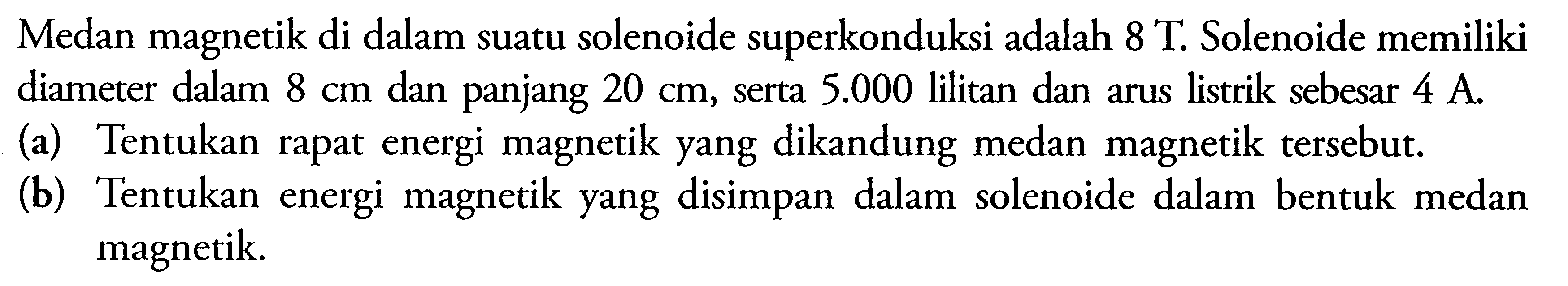 Medan magnetik di dalam suatu solenoide superkonduksi adalah 8 T. Solenoide memiliki diameter dalam  8 cm  dan panjang  20 cm , serta  5.000  lilitan dan arus listrik sebesar 4 A . (a) Tentukan rapat energi magnetik yang dikandung medan magnetik tersebut. (b) Tentukan energi magnetik yang disimpan dalam solenoide dalam bentuk medan magnetik. 