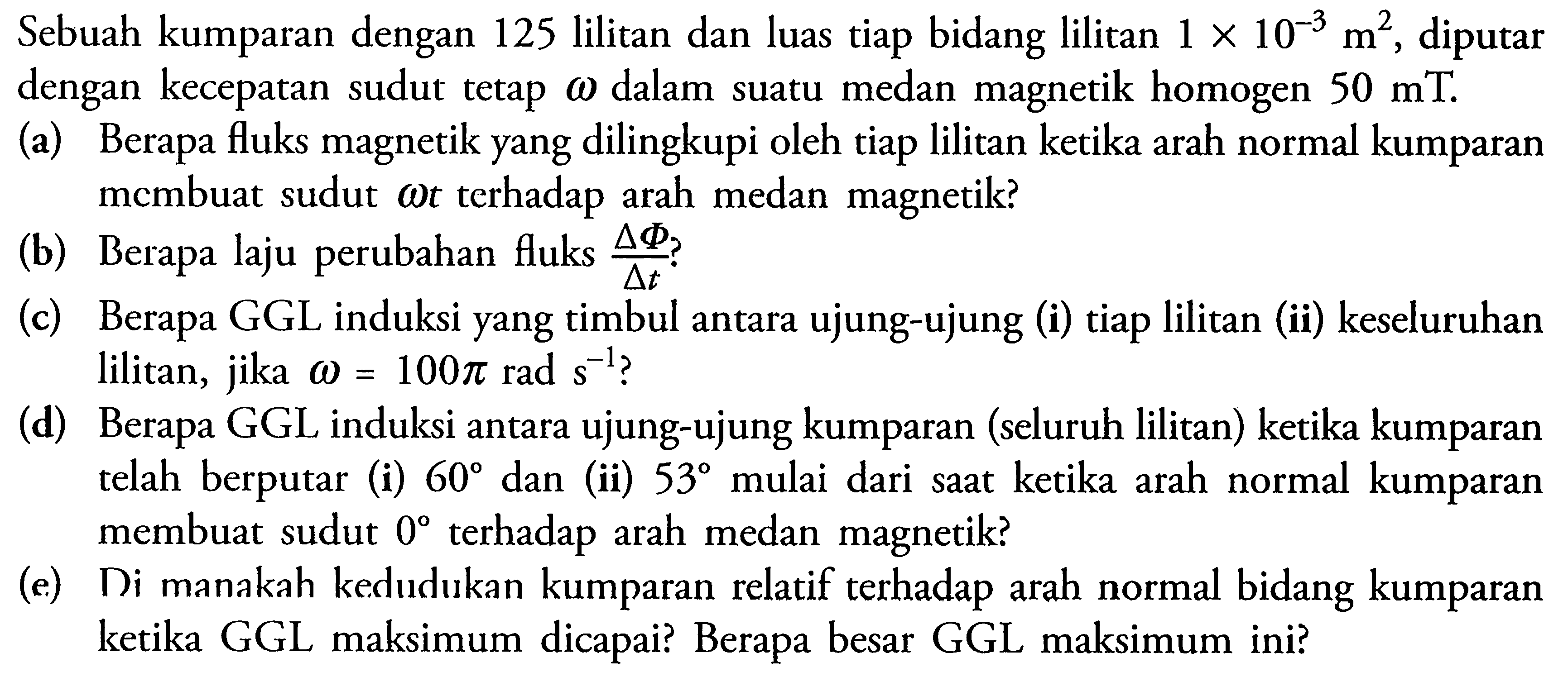 Sebuah kumparan dengan 125 lilitan dan luas tiap bidang lilitan 1 x 10^(-3) m^2, diputar  dengan kecepatan sudut tetap omega dalam suatu medan magnetik homogen 50 mT. (a) Berapa fluks magnetik yang dilingkupi oleh tiap lilitan ketika arah normal kumparan membuat sudut omega t terhadap arah medan magnetik? (b) Berapa laju perubahan fluks  (segitiga Phi)/(segitiga t)? (c) Berapa GGL induksi yang timbul antara ujung-ujung (i) tiap lilitan (ii) keseluruhan lilitan, jika omega=100 pi rad s^(-1)? (d) Berapa GGL induksi antara ujung-ujung kumparan (seluruh lilitan) ketika kumparan telah berputar (i) 60 dan (ii) 53 mulai dari saat ketika arah normal kumparan membuat sudut  0  terhadap arah medan magnetik? (e) Di manakah kedudukan kumparan relatif terhadap arah normal bidang kumparan ketika GGL maksimum dicapai? Berapa besar GGL maksimum ini? 