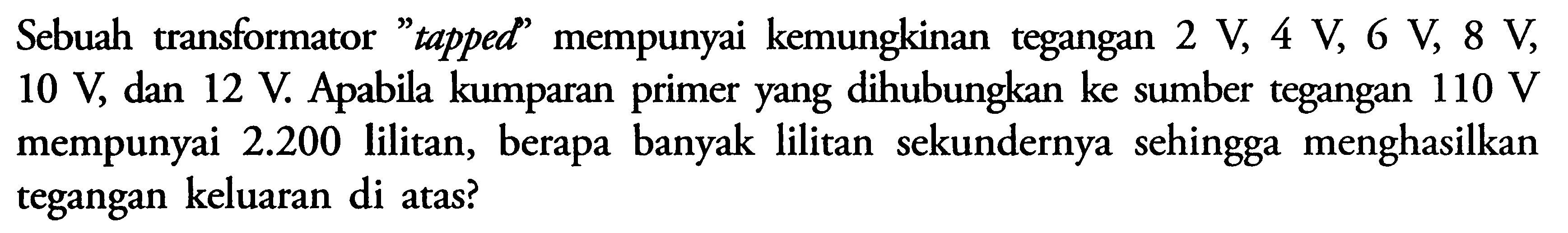 Sebuah transformator 'tapped' mempunyai kemungkinan tegangan  2 V, 4 V, 6 V, 8 V, 10 V, dan 12 V. Apabila kumparan primer yang dihubungkan ke sumber tegangan 110 V mempunyai  2.200  lilitan, berapa banyak lilitan sekundernya sehingga menghasilkan tegangan keluaran di atas?