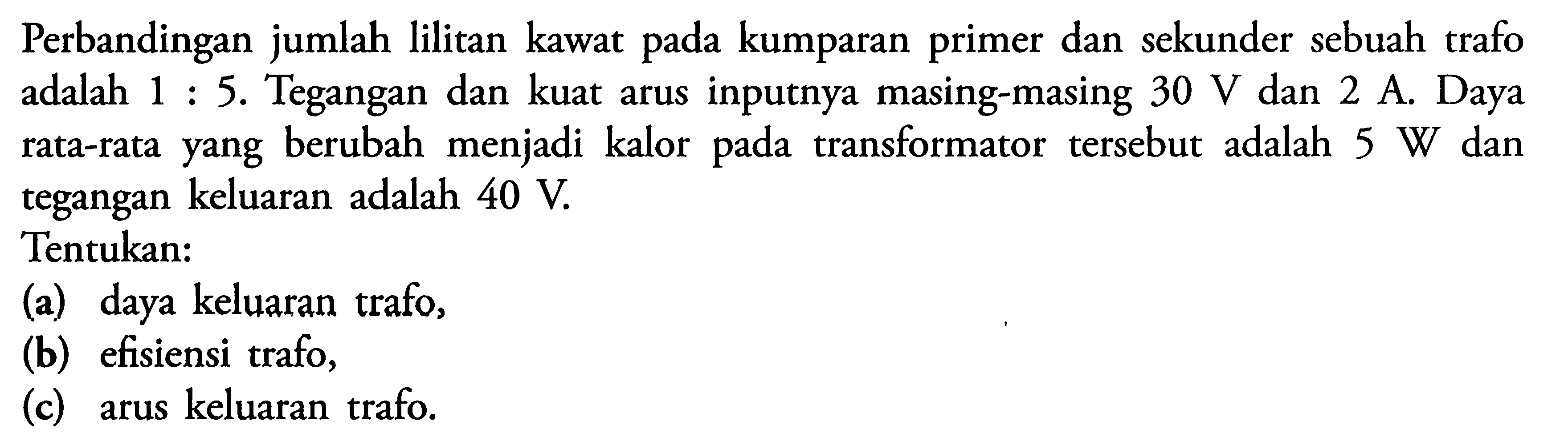 Perbandingan jumlah lilitan kawat pada kumparan primer dan sekunder sebuah trafo adalah 1 : 5. Tegangan dan kuat arus inputnya masing-masing 30 V dan 2 A. Daya rata-rata yang berubah menjadi kalor pada transformator tersebut adalah 5 W dan tegangan keluaran adalah 40 V. Tentukan: (a) daya keluaran trafo, (b) efisiensi trafo, (c) arus keluaran trafo.