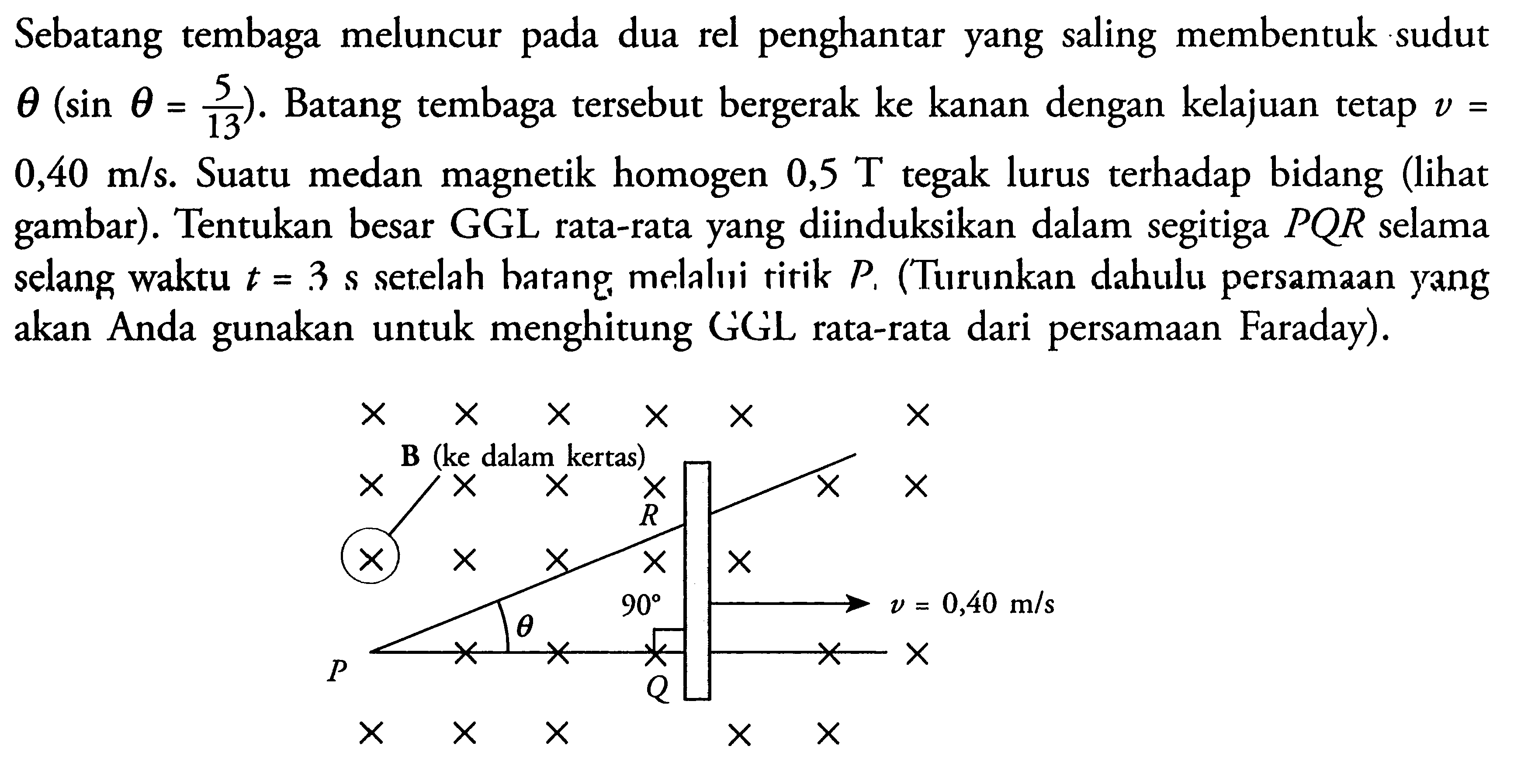 Sebatang tembaga meluncur pada dua rel penghantar yang saling membentuk sudut  theta(sin theta=5/13).  Batang tembaga tersebut bergerak ke kanan dengan kelajuan tetap  v=0,40 m/s. Suatu medan magnetik homogen  0,5 T tegak lurus terhadap bidang (lihat gambar). Tentukan besar GGL rata-rata yang diinduksikan dalam segitiga PQR selama selang waktu t=3 s setelah hatang, melalui titik  P.  (Turunkan dahulu persamaan yang akan Anda gunakan untuk menghitung GGL rata-rata dari persamaan Faraday).