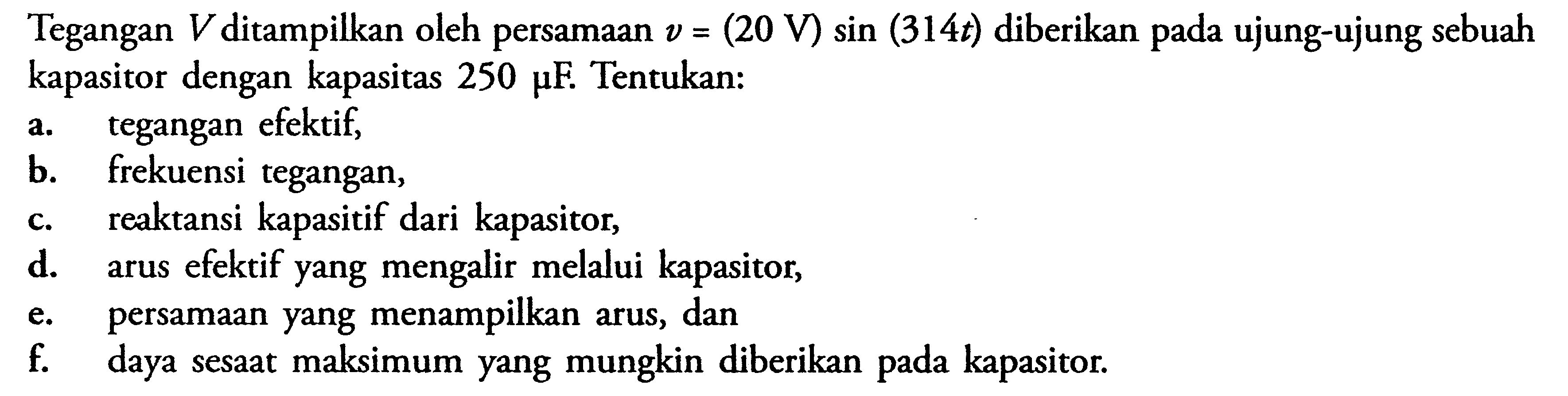 Tegangan V ditampilkan oleh persamaan v = (20 V) sin (314t) diberikan ujung-ujung sebuah kapasitor dengan kapasitas 250 pF Tentukan: A.tegangan efektif, b. Frekuensi tegangan, C. reaktansi kapasitif dari kapasitor, d. arus efektif yang mengalir melalui kapasitor, e. persamaan yang menampilkan arus, dan f. daya sesaat maksimum yang mungkin diberikan pada kapasitor,