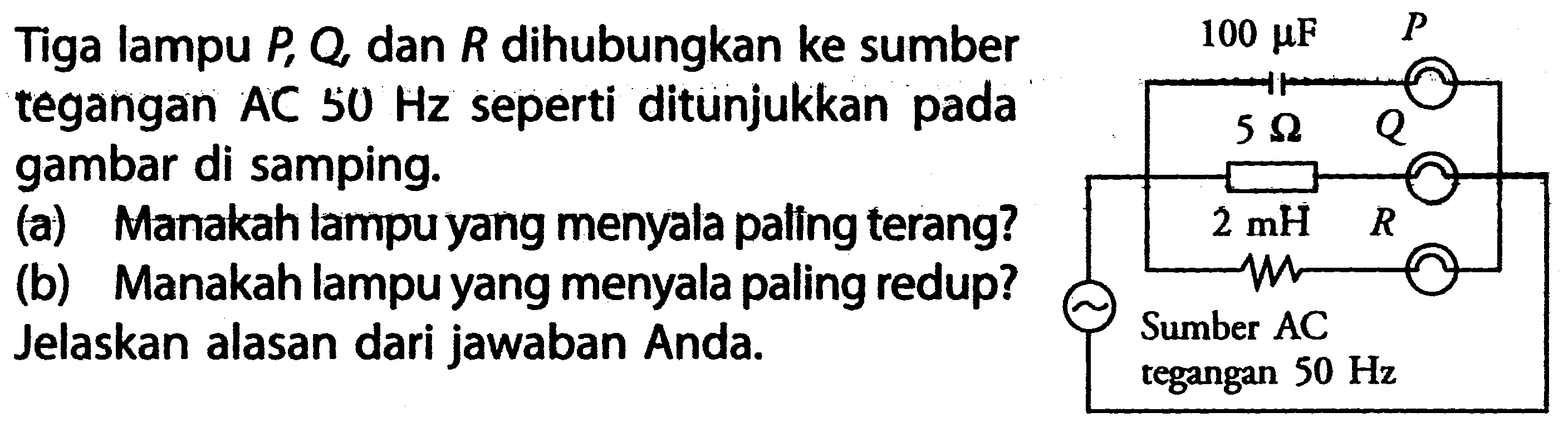 Tiga lampu P, Q, dan R dihubungkan ke sumber tegangan AC 50 Hz seperti ditunjukkan pada gambar di samping. (a) Manakah lampu yang menyala paling terang? (b) Manakah lampu yang menyala paling redup? Jelaskan alasan dari jawaban Anda.