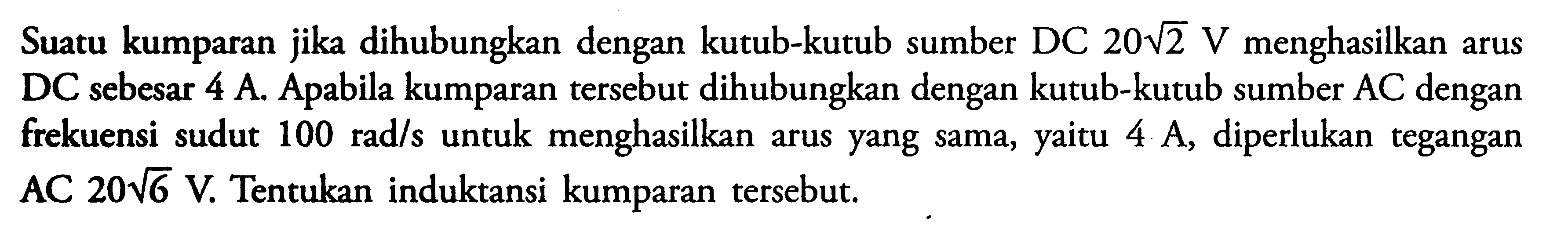 Suatu kumparan jika dihubungkan dengan kutub-kutub sumber DC 20 akar(2) V menghasilkan arus DC sebesar 4 A. Apabila kumparan tersebut dihubungkan dengan kutub-kutub sumber AC dengan frekuensi sudut 100 rad/s untuk menghasilkan arus yang sama, yaitu 4 A, diperlukan tegangan AC 20 akar(6) V. Tentukan induktansi kumparan tersebut.