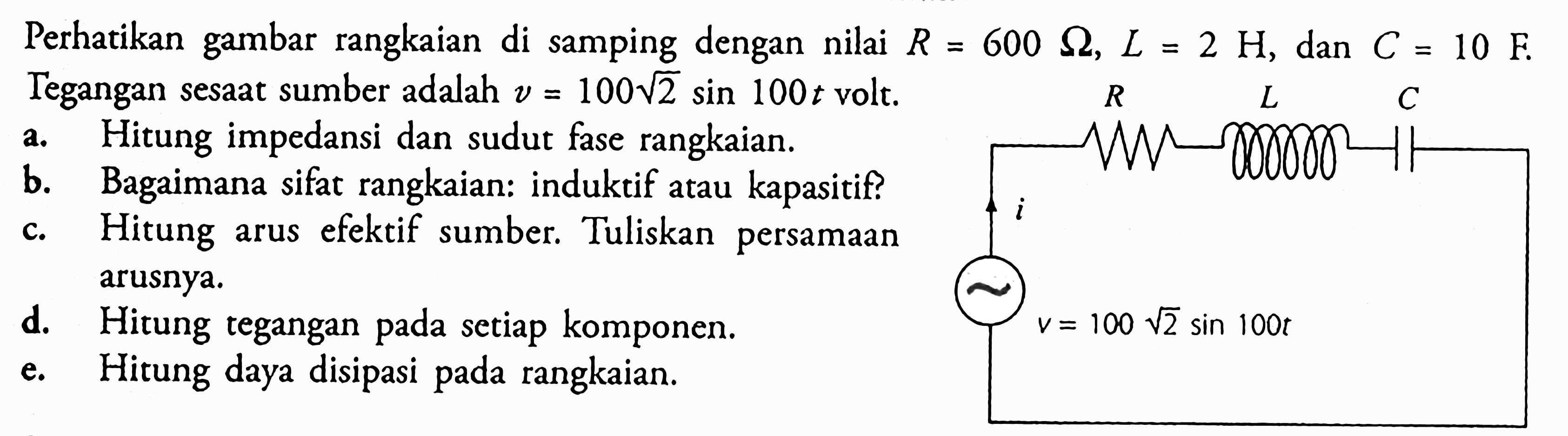 Perhatikan gambar rangkaian di samping dengan nilai R=600 Ohm, L=2 H, dan C=10 F Tegangan sesaat sumber adalah v=100 akar(2) sin 100 t volt. a. Hitung impedansi dan sudut fase rangkaian. b. Bagaimana sifat rangkaian: induktif atau kapasitif? c. Hitung arus efektif sumber. Tuliskan persamaan arusnya. d. Hitung tegangan pada setiap komponen. e. Hitung daya disipasi pada rangkaian. 