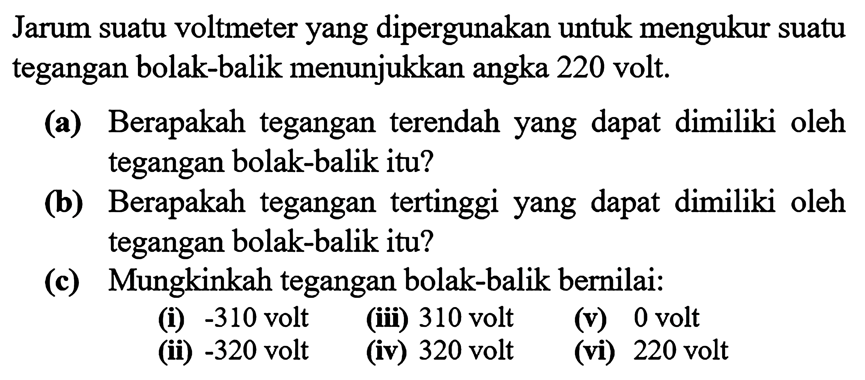 Jarum suatu voltmeter yang dipergunakan untuk mengukur suatu tegangan bolak-balik menunjukkan angka 220 volt, (a) Berapakah tegangan terendah yang dapat dimiliki oleh tegangan bolak-balik itu? (b) Berapakah tegangan tertinggi yang dapat dimiliki oleh tegangan bolak-balik itu? (c) Mungkinkah tegangan bolak-balik bernilai. (i) -310 volt (iii) 310 volt (v) 0 volt (ii) -320 volt (iv) 320 volt (vi) 220 volt