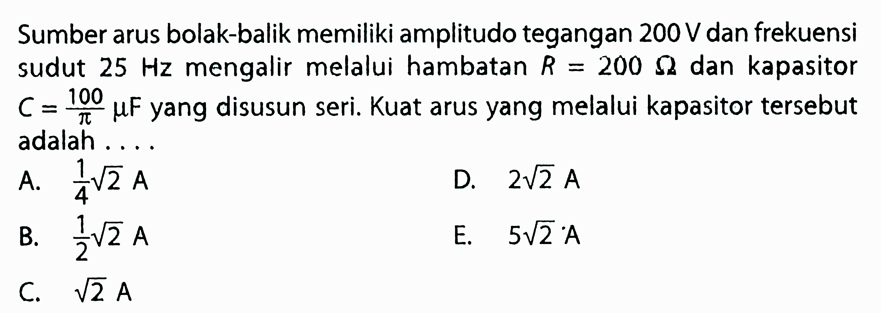 Sumber arus bolak-balik memiliki amplitudo tegangan 200 V dan frekuensi sudut 25 Hz mengalir melalui hambatan R = 200 ohm dan kapasitor C.= 100 muF/phi yang disusun seri. Kuat arus yang melalui kapasitor tersebut adalah